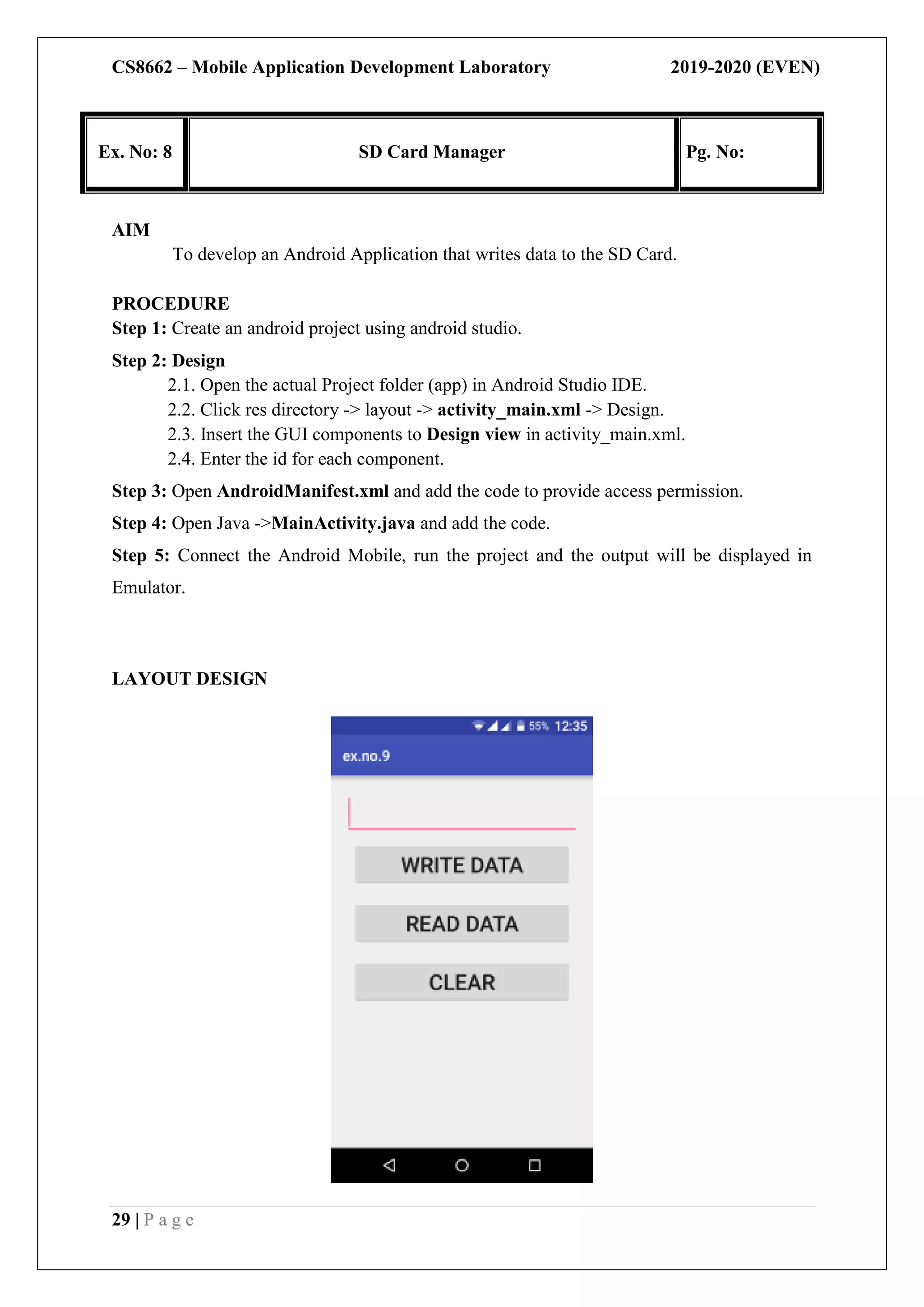 CS8662 – Mobile Application Development Laboratory 2019-2020 (EVEN)
29 | P a g e
Ex. No: 8 SD Card Manager Pg. No:
AIM
To develop an Android Application that writes data to the SD Card.
PROCEDURE
Step 1: Create an android project using android studio.
Step 2: Design
2.1. Open the actual Project folder (app) in Android Studio IDE.
2.2. Click res directory -> layout -> activity_main.xml -> Design.
2.3. Insert the GUI components to Design view in activity_main.xml.
2.4. Enter the id for each component.
Step 3: Open AndroidManifest.xml and add the code to provide access permission.
Step 4: Open Java ->MainActivity.java and add the code.
Step 5: Connect the Android Mobile, run the project and the output will be displayed in
Emulator.
LAYOUT DESIGN
 