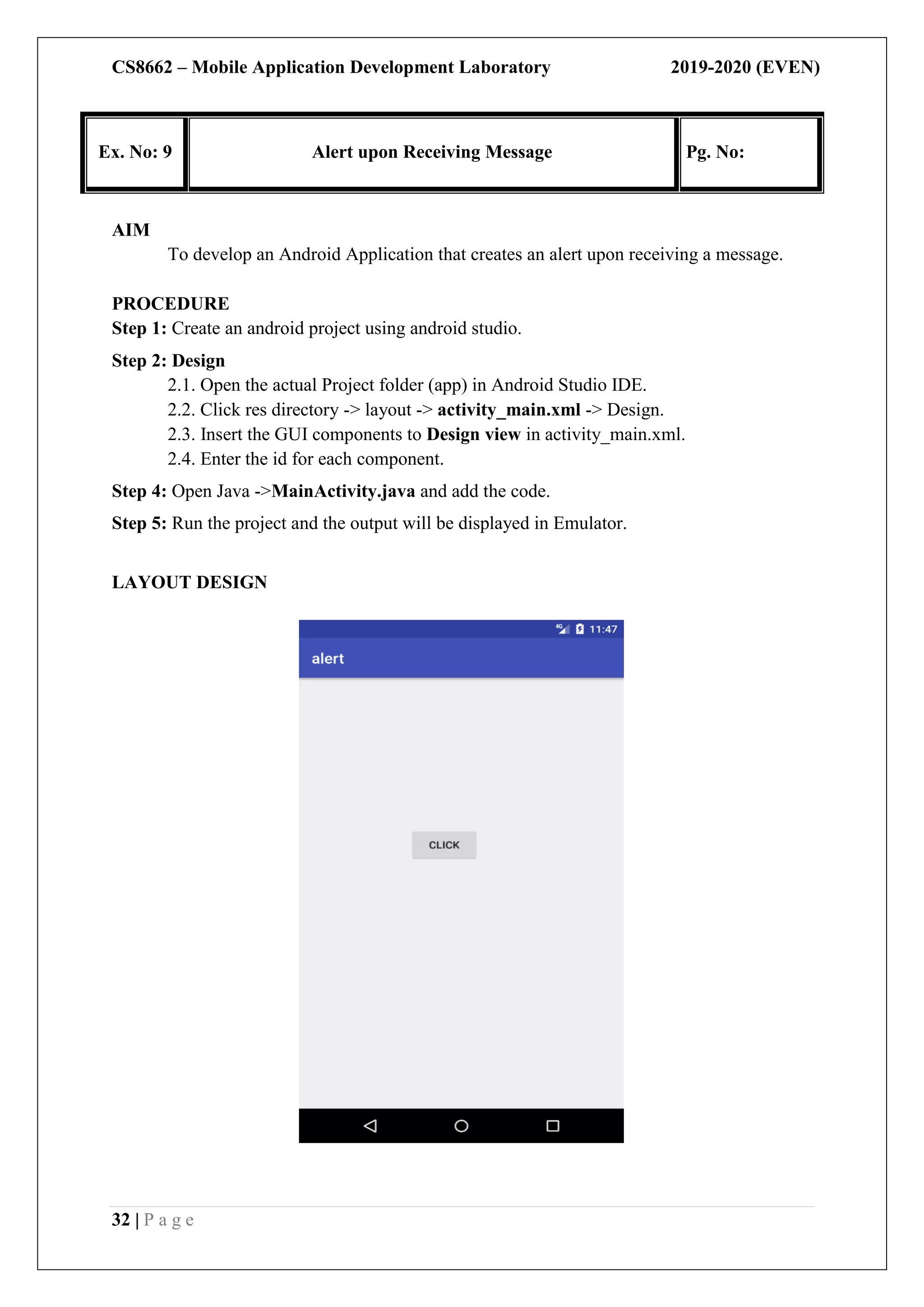 CS8662 – Mobile Application Development Laboratory 2019-2020 (EVEN)
32 | P a g e
Ex. No: 9 Alert upon Receiving Message Pg. No:
AIM
To develop an Android Application that creates an alert upon receiving a message.
PROCEDURE
Step 1: Create an android project using android studio.
Step 2: Design
2.1. Open the actual Project folder (app) in Android Studio IDE.
2.2. Click res directory -> layout -> activity_main.xml -> Design.
2.3. Insert the GUI components to Design view in activity_main.xml.
2.4. Enter the id for each component.
Step 4: Open Java ->MainActivity.java and add the code.
Step 5: Run the project and the output will be displayed in Emulator.
LAYOUT DESIGN
 