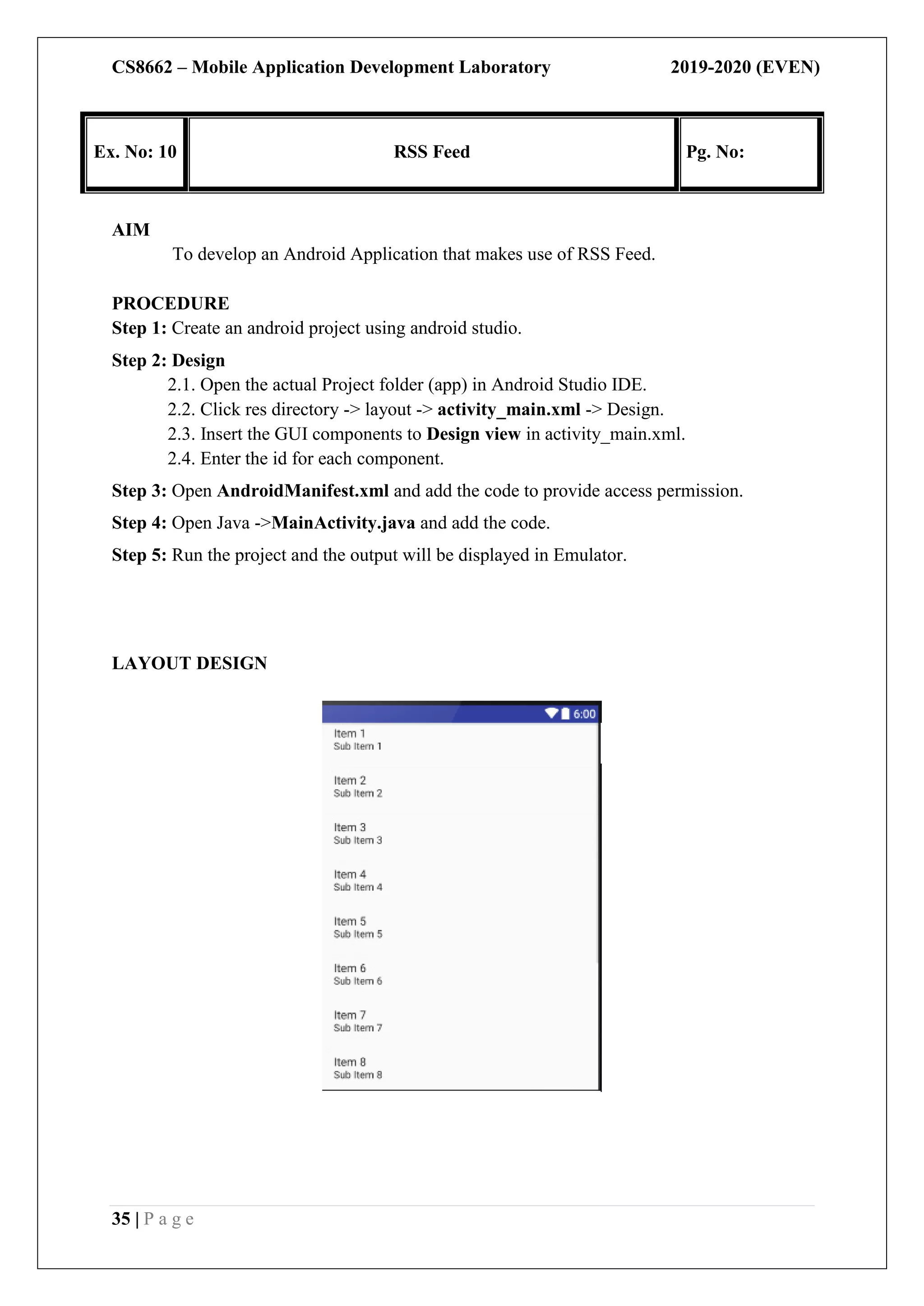 CS8662 – Mobile Application Development Laboratory 2019-2020 (EVEN)
35 | P a g e
Ex. No: 10 RSS Feed Pg. No:
AIM
To develop an Android Application that makes use of RSS Feed.
PROCEDURE
Step 1: Create an android project using android studio.
Step 2: Design
2.1. Open the actual Project folder (app) in Android Studio IDE.
2.2. Click res directory -> layout -> activity_main.xml -> Design.
2.3. Insert the GUI components to Design view in activity_main.xml.
2.4. Enter the id for each component.
Step 3: Open AndroidManifest.xml and add the code to provide access permission.
Step 4: Open Java ->MainActivity.java and add the code.
Step 5: Run the project and the output will be displayed in Emulator.
LAYOUT DESIGN
 