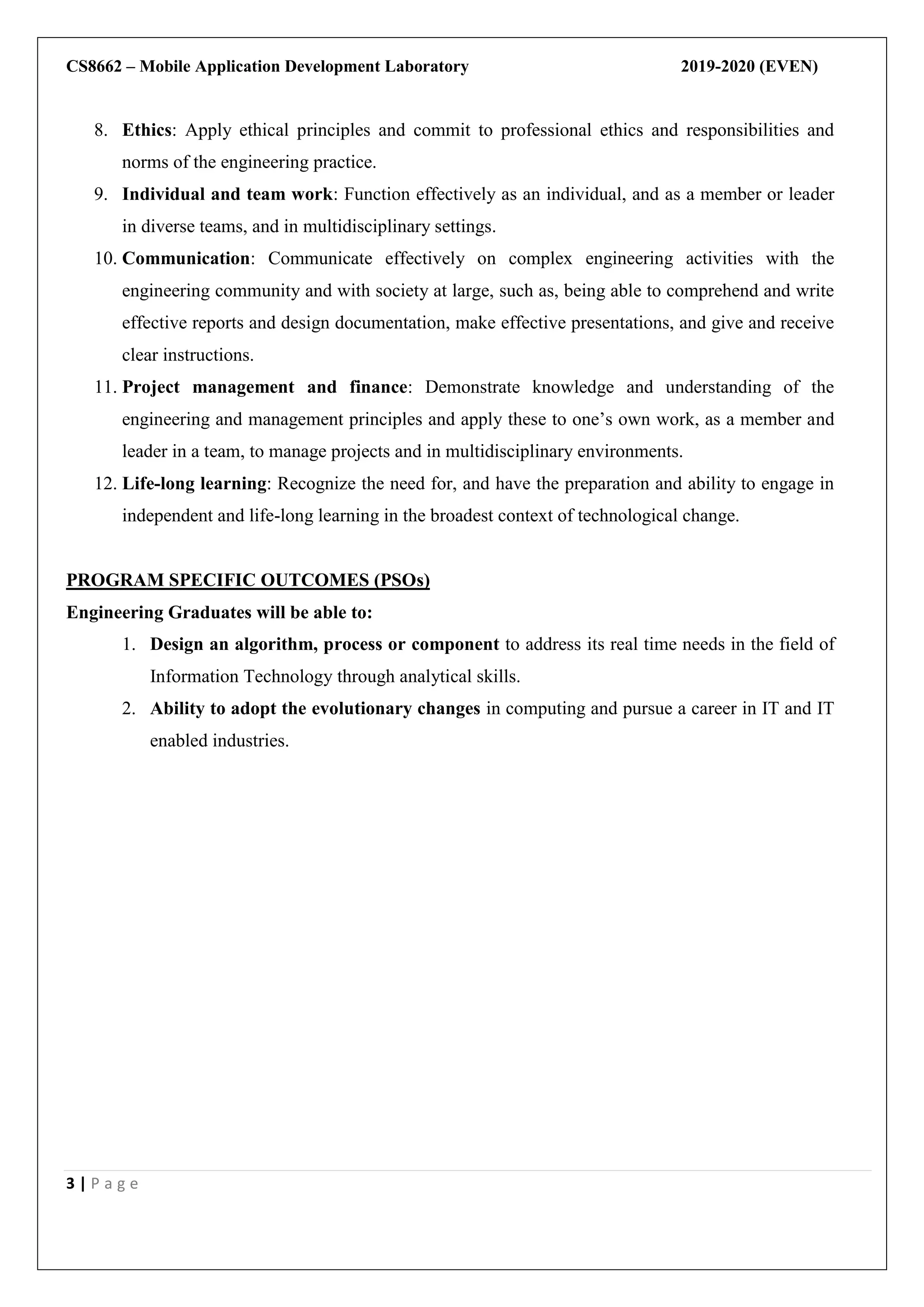 CS8662 – Mobile Application Development Laboratory 2019-2020 (EVEN)
3 | P a g e
8. Ethics: Apply ethical principles and commit to professional ethics and responsibilities and
norms of the engineering practice.
9. Individual and team work: Function effectively as an individual, and as a member or leader
in diverse teams, and in multidisciplinary settings.
10. Communication: Communicate effectively on complex engineering activities with the
engineering community and with society at large, such as, being able to comprehend and write
effective reports and design documentation, make effective presentations, and give and receive
clear instructions.
11. Project management and finance: Demonstrate knowledge and understanding of the
engineering and management principles and apply these to one’s own work, as a member and
leader in a team, to manage projects and in multidisciplinary environments.
12. Life-long learning: Recognize the need for, and have the preparation and ability to engage in
independent and life-long learning in the broadest context of technological change.
PROGRAM SPECIFIC OUTCOMES (PSOs)
Engineering Graduates will be able to:
1. Design an algorithm, process or component to address its real time needs in the field of
Information Technology through analytical skills.
2. Ability to adopt the evolutionary changes in computing and pursue a career in IT and IT
enabled industries.
 