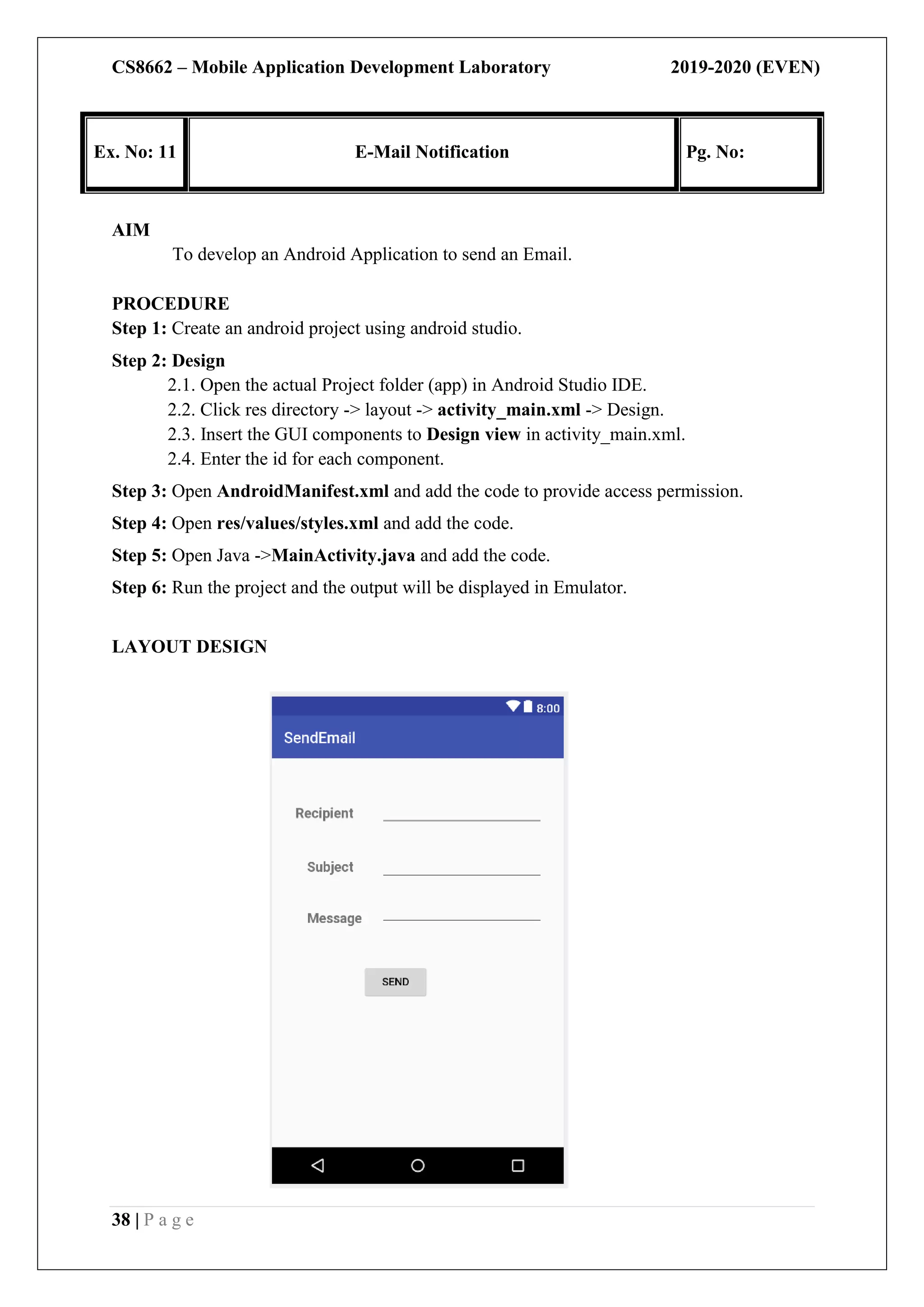 CS8662 – Mobile Application Development Laboratory 2019-2020 (EVEN)
38 | P a g e
Ex. No: 11 E-Mail Notification Pg. No:
AIM
To develop an Android Application to send an Email.
PROCEDURE
Step 1: Create an android project using android studio.
Step 2: Design
2.1. Open the actual Project folder (app) in Android Studio IDE.
2.2. Click res directory -> layout -> activity_main.xml -> Design.
2.3. Insert the GUI components to Design view in activity_main.xml.
2.4. Enter the id for each component.
Step 3: Open AndroidManifest.xml and add the code to provide access permission.
Step 4: Open res/values/styles.xml and add the code.
Step 5: Open Java ->MainActivity.java and add the code.
Step 6: Run the project and the output will be displayed in Emulator.
LAYOUT DESIGN
 