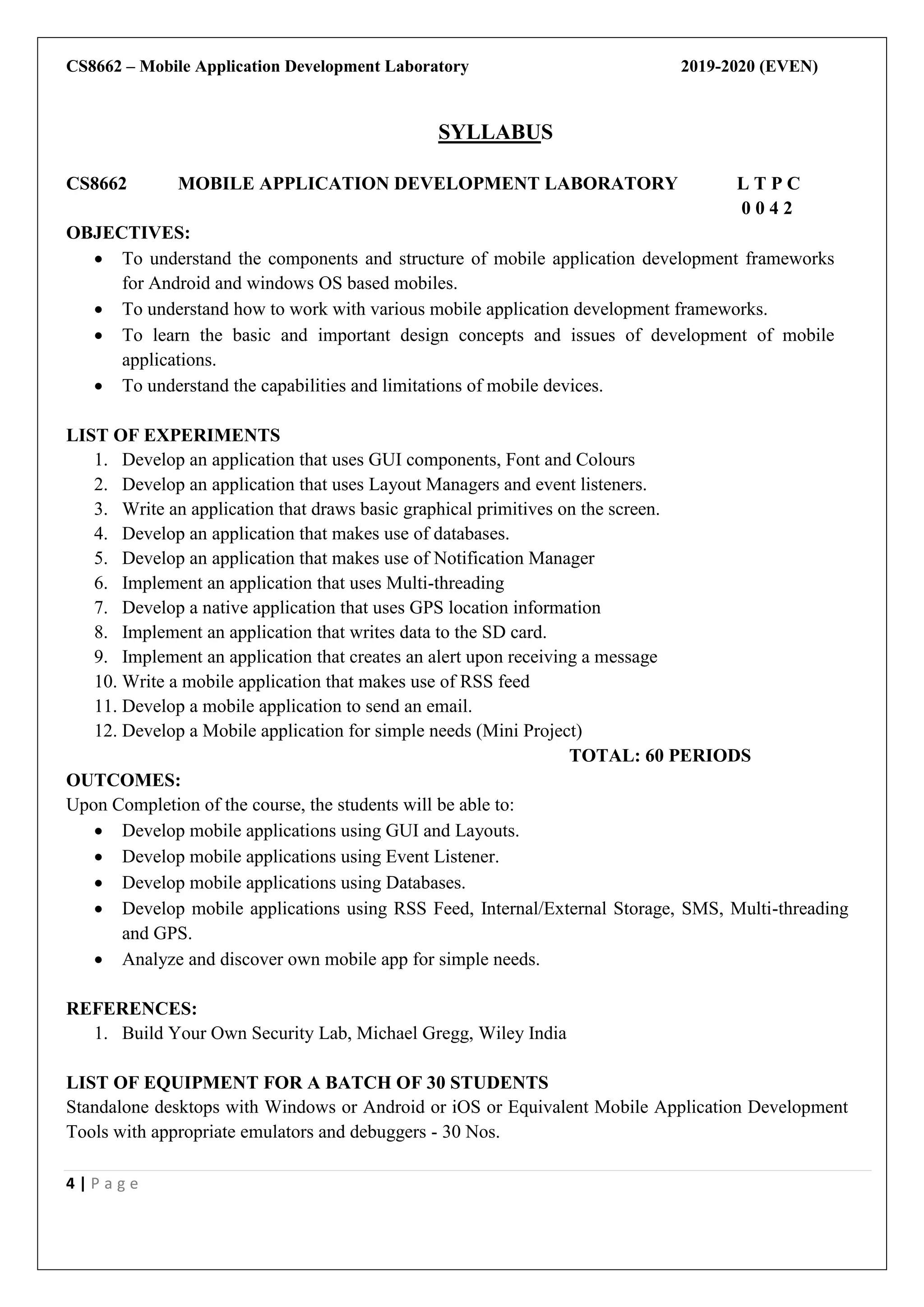 CS8662 – Mobile Application Development Laboratory 2019-2020 (EVEN)
4 | P a g e
SYLLABUS
CS8662 MOBILE APPLICATION DEVELOPMENT LABORATORY L T P C
0 0 4 2
OBJECTIVES:
 To understand the components and structure of mobile application development frameworks
for Android and windows OS based mobiles.
 To understand how to work with various mobile application development frameworks.
 To learn the basic and important design concepts and issues of development of mobile
applications.
 To understand the capabilities and limitations of mobile devices.
LIST OF EXPERIMENTS
1. Develop an application that uses GUI components, Font and Colours
2. Develop an application that uses Layout Managers and event listeners.
3. Write an application that draws basic graphical primitives on the screen.
4. Develop an application that makes use of databases.
5. Develop an application that makes use of Notification Manager
6. Implement an application that uses Multi-threading
7. Develop a native application that uses GPS location information
8. Implement an application that writes data to the SD card.
9. Implement an application that creates an alert upon receiving a message
10. Write a mobile application that makes use of RSS feed
11. Develop a mobile application to send an email.
12. Develop a Mobile application for simple needs (Mini Project)
TOTAL: 60 PERIODS
OUTCOMES:
Upon Completion of the course, the students will be able to:
 Develop mobile applications using GUI and Layouts.
 Develop mobile applications using Event Listener.
 Develop mobile applications using Databases.
 Develop mobile applications using RSS Feed, Internal/External Storage, SMS, Multi-threading
and GPS.
 Analyze and discover own mobile app for simple needs.
REFERENCES:
1. Build Your Own Security Lab, Michael Gregg, Wiley India
LIST OF EQUIPMENT FOR A BATCH OF 30 STUDENTS
Standalone desktops with Windows or Android or iOS or Equivalent Mobile Application Development
Tools with appropriate emulators and debuggers - 30 Nos.
 
