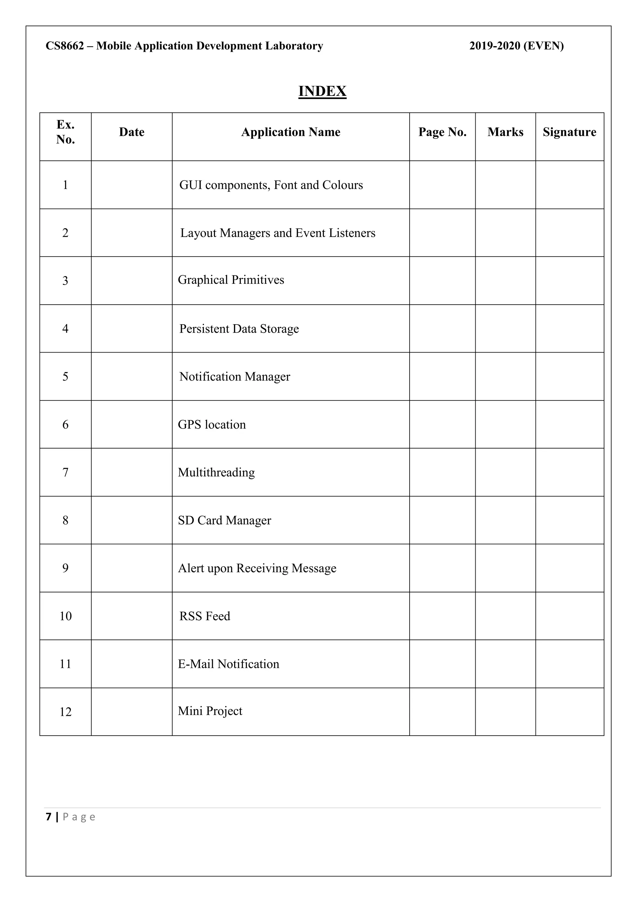 CS8662 – Mobile Application Development Laboratory 2019-2020 (EVEN)
7 | P a g e
INDEX
Ex.
No.
Date Application Name Page No. Marks Signature
1 GUI components, Font and Colours
2 Layout Managers and Event Listeners
3 Graphical Primitives
4 Persistent Data Storage
5 Notification Manager
6 GPS location
7 Multithreading
8 SD Card Manager
9 Alert upon Receiving Message
10 RSS Feed
11 E-Mail Notification
12 Mini Project
 