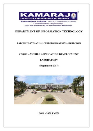 DEPARTMENT OF INFORMATION TECHNOLOGY
LABORATORY MANUAL CUM OBSERVATION AND RECORD
CS8662 – MOBILE APPLICATION DEVELOPMENT
LABORATORY
(Regulation 2017)
2019 - 2020 EVEN
 