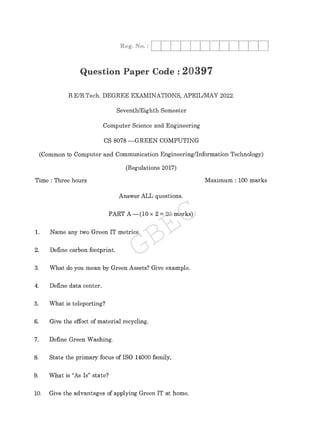 Question Paper Code : 2 0 3 9 7
B.E/B.Tech. DEGREE EXAMINATIONS, APRIL/MAY 2022.
Seventh/Eighth Semester
Computer Science and Engineering
CS 8078 --GREEN COMPUTING
Time : Three hours
Answer ALL questions.
PART A ( 1 0 2 = 20 marks)
1. Name any two Green IT metrics.
2. Define carbon footprint.
3. What do you mean by Green Assets? Give example.
4. Define data center.
5. What is teleporting?
6. Give the effect of material recycling.
7. Define Green Washing.
8. State the primary focus of ISO 14000 family,
9. What is "As Is" state?
10. Give the advantages of applying Green IT at home.
Maximum : 100 marks
(Common to Computer and Communication Engineering/Information Technology)
(Regulations 2017)
GBEC
 