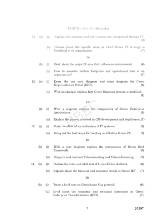 PART B - (5 x 13 = 65 marks)
1 1. (a) (i) Explain how business and environment are interplayed through IT.
(6)
(ii) Discuss about the speeific ways in which Green IT strategy is
beneficial to an organization. (7)
Or
(b) (i) Brief about the major IT area that influences environment. (6)
(ii) How to measure carbon footprints and operational cost 1n an
organization? (7)
12. (a) (i) Draw the use case diagram and class diagram for Green
Organizational Portal (GOP). (6)
(ii) With an example explain how Green Business process is modelled.
(7)
Or
(b) (
) With a diagram explain the components of Green Enterprise
Architecture. (6)
(ii) Explain the phases involved in GIS development and deployment.(7)
13. (a) (i) State the effect of virtualization ofIT systems. (6)
(ii) Bring out the best ways for building an effective Green PC. (7)
Or
(b) () With a neat diagram explain the components of Green Grid
framework. (6)
(ii) Compare and contrast Telecommuting and Teleconferencing. (7)
14. (a) (
) Discuss the roles and skill sets of Green-Collar workers. (6)
(ii) Explain about the business and economic trends in Green ICT. (7)
Or
(b) (i) Write a brief note on Greenhouse Gas protocol. (6)
(ii) Brief about the economic and technical dimension on Green
Enterprise Transformation (GET). (7)
2 20397
GBEC
 