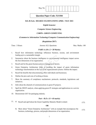 1
Reg. No.
Question Paper Code: X11184
B.E./B.Tech. DEGREE EXAMINATIONS APRIL / MAY 2021
Eighth Semester
Computer Science Engineering
CS8078 - GREEN COMPUTING
(Common to: Information Technology/Computer Communication Engineering)
(Regulations 2017)
Time : 3 Hours Answer ALL Questions Max. Marks: 100
PART-A (10 x 2 = 20 Marks)
1. Recall how information technology influences business, society, and environment
leading up to a sustainable triangle.
2. Summarize about the business intelligence to environmental intelligence impact across
the four dimensions of an organization.
3. Recall and list the green business process management factors.
4. Green Enterprise Architecture helps in handling the impact of green information
technology transformation on the rest of the organizational systems. Outline the impact.
5. Recall the benefits that telecommuting offers individuals and businesses.
6. Outline the pros and cons of working at home.
7. Show the summary of compliance mechanisms: protocols, standards, legislations and
initiatives.
8. Infer about the channels of communications in green IT projects.
9. Spell the SWOT analysis, when applying green IT strategies and applications to a service
organization.
10. Demonstrate GET for packaging industry.
Part – B (5 x 13 = 65 marks)
11. a) Recall and spell about the Green Capability Maturity Model in detail. (13)
OR
b) Show about “Green Enterprise Architecture” with an example that encompasses the
business, technology, process, and people dimensions of an organization.
(13)
GBEC
 