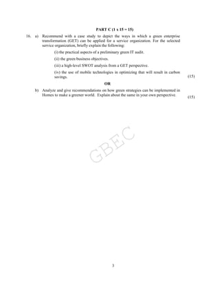 3
PART C (1 x 15 = 15)
16. a) Recommend with a case study to depict the ways in which a green enterprise
transformation (GET) can be applied for a service organization. For the selected
service organization, briefly explain the following:
(i) the practical aspects of a preliminary green IT audit.
(ii) the green business objectives.
(iii) a high-level SWOT analysis from a GET perspective.
(iv) the use of mobile technologies in optimizing that will result in carbon
savings. (15)
OR
b) Analyze and give recommendations on how green strategies can be implemented in
Homes to make a greener world. Explain about the same in your own perspective. (15)
GBEC
 