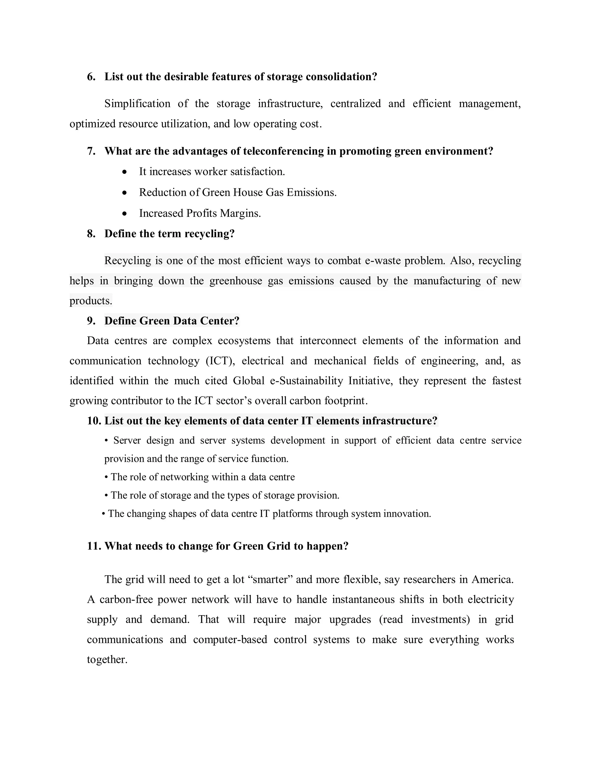 6. List out the desirable features of storage consolidation?
Simplification of the storage infrastructure, centralized and efficient management,
optimized resource utilization, and low operating cost.
7. What are the advantages of teleconferencing in promoting green environment?
 It increases worker satisfaction.
 Reduction of Green House Gas Emissions.
 Increased Profits Margins.
8. Define the term recycling?
Recycling is one of the most efficient ways to combat e-waste problem. Also, recycling
helps in bringing down the greenhouse gas emissions caused by the manufacturing of new
products.
9. Define Green Data Center?
Data centres are complex ecosystems that interconnect elements of the information and
communication technology (ICT), electrical and mechanical fields of engineering, and, as
identified within the much cited Global e-Sustainability Initiative, they represent the fastest
growing contributor to the ICT sector’s overall carbon footprint.
10. List out the key elements of data center IT elements infrastructure?
• Server design and server systems development in support of efficient data centre service
provision and the range of service function.
• The role of networking within a data centre
• The role of storage and the types of storage provision.
• The changing shapes of data centre IT platforms through system innovation.
11. What needs to change for Green Grid to happen?
The grid will need to get a lot ―smarter‖ and more flexible, say researchers in America.
A carbon-free power network will have to handle instantaneous shifts in both electricity
supply and demand. That will require major upgrades (read investments) in grid
communications and computer-based control systems to make sure everything works
together.
 