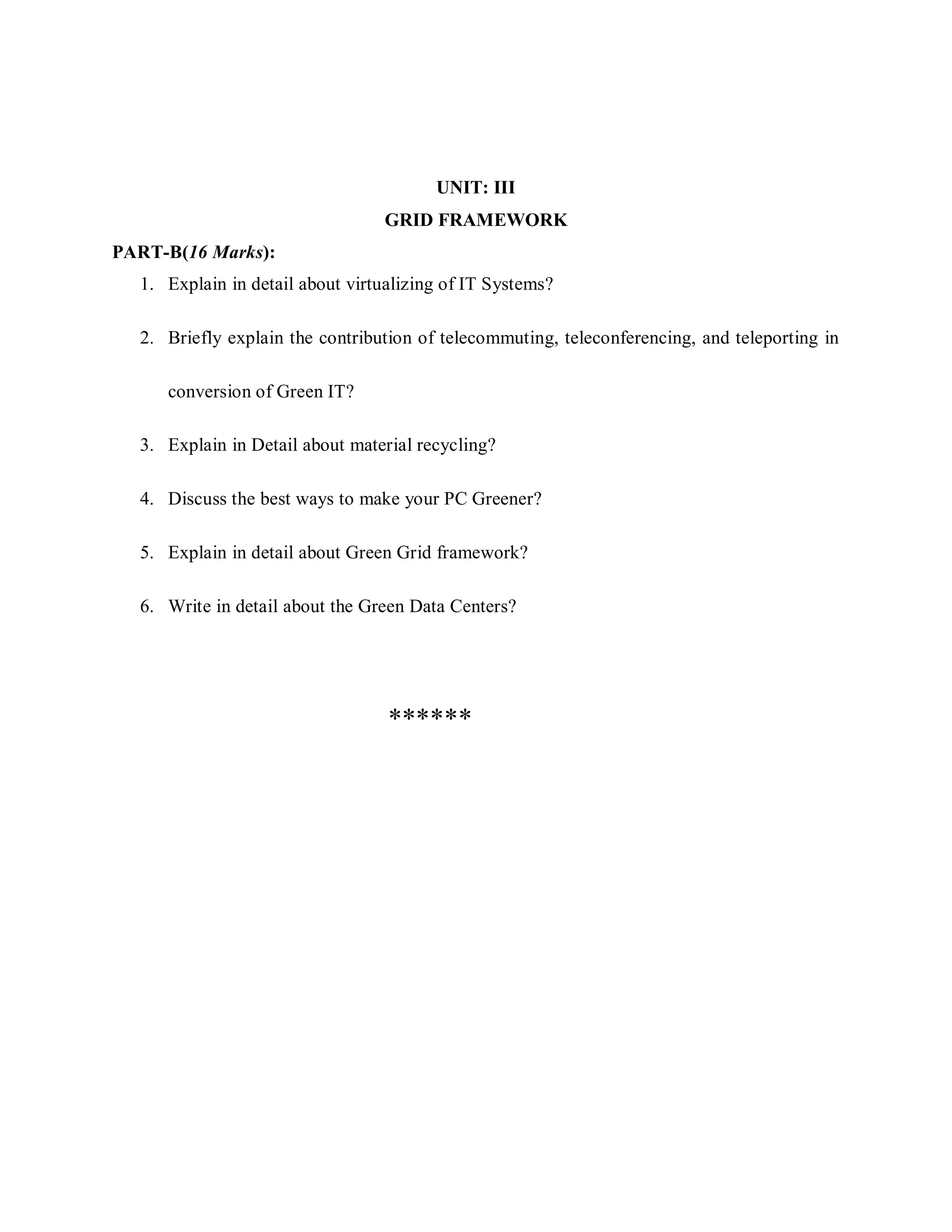 UNIT: III
GRID FRAMEWORK
PART-B(16 Marks):
1. Explain in detail about virtualizing of IT Systems?
2. Briefly explain the contribution of telecommuting, teleconferencing, and teleporting in
conversion of Green IT?
3. Explain in Detail about material recycling?
4. Discuss the best ways to make your PC Greener?
5. Explain in detail about Green Grid framework?
6. Write in detail about the Green Data Centers?
******
 