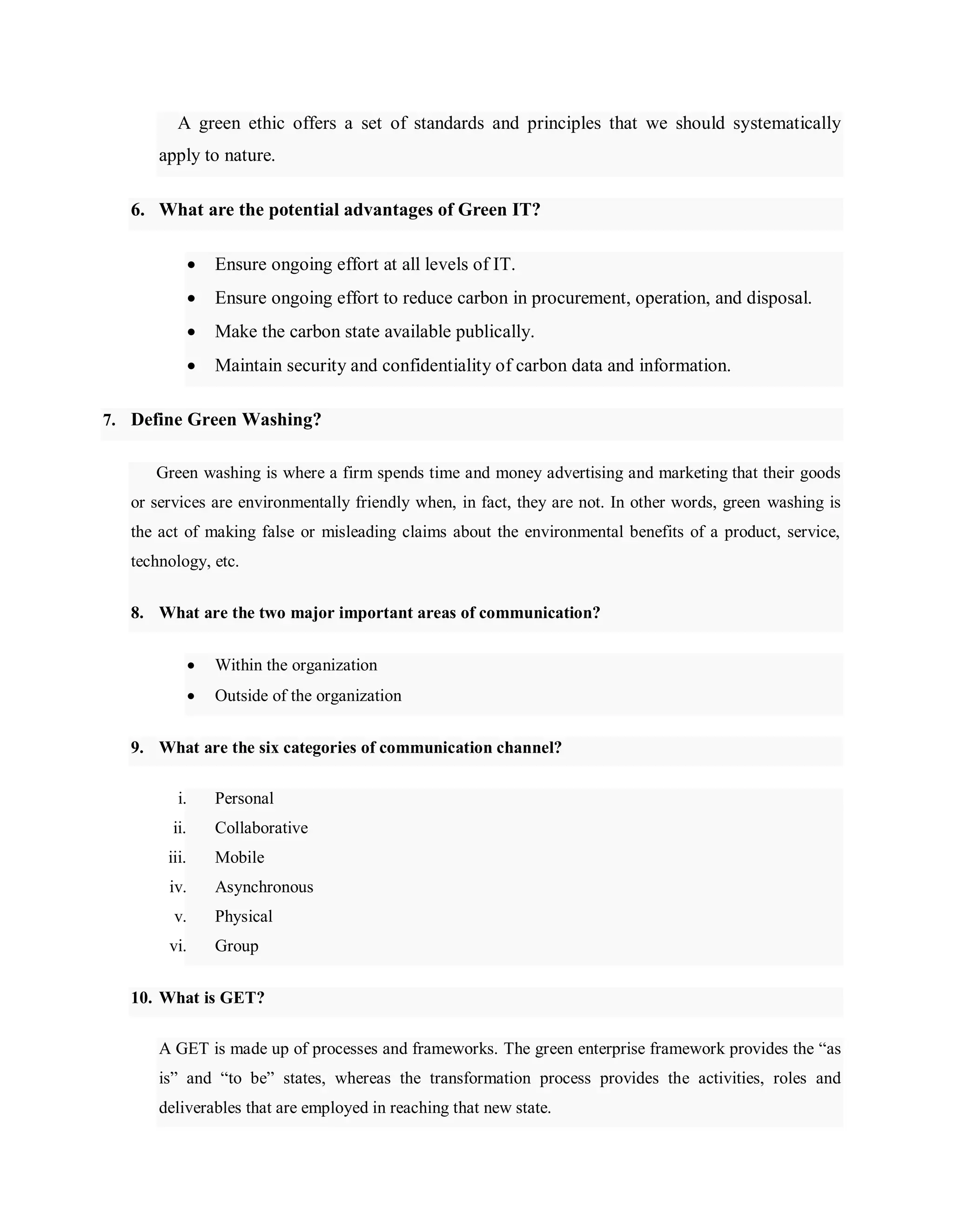 A green ethic offers a set of standards and principles that we should systematically
apply to nature.
6. What are the potential advantages of Green IT?
 Ensure ongoing effort at all levels of IT.
 Ensure ongoing effort to reduce carbon in procurement, operation, and disposal.
 Make the carbon state available publically.
 Maintain security and confidentiality of carbon data and information.
7. Define Green Washing?
Green washing is where a firm spends time and money advertising and marketing that their goods
or services are environmentally friendly when, in fact, they are not. In other words, green washing is
the act of making false or misleading claims about the environmental benefits of a product, service,
technology, etc.
8. What are the two major important areas of communication?
 Within the organization
 Outside of the organization
9. What are the six categories of communication channel?
i. Personal
ii. Collaborative
iii. Mobile
iv. Asynchronous
v. Physical
vi. Group
10. What is GET?
A GET is made up of processes and frameworks. The green enterprise framework provides the ―as
is‖ and ―to be‖ states, whereas the transformation process provides the activities, roles and
deliverables that are employed in reaching that new state.
 