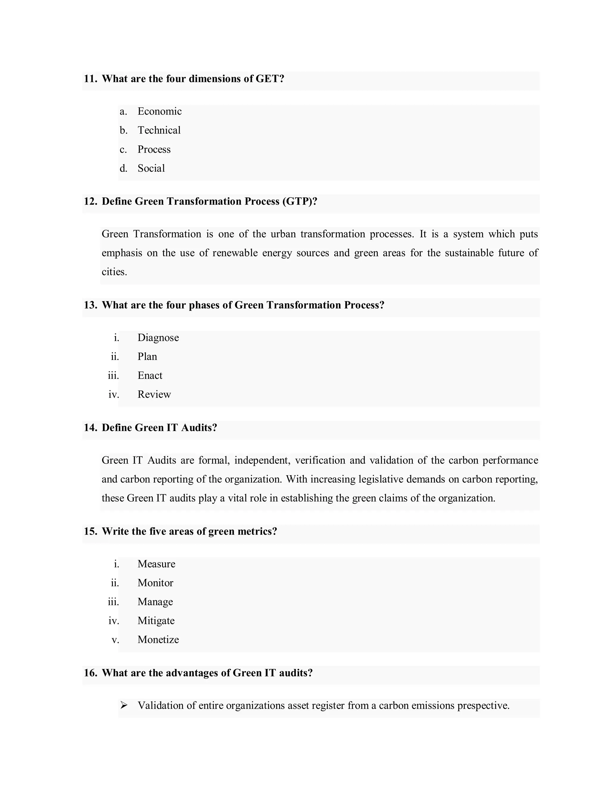 11. What are the four dimensions of GET?
a. Economic
b. Technical
c. Process
d. Social
12. Define Green Transformation Process (GTP)?
Green Transformation is one of the urban transformation processes. It is a system which puts
emphasis on the use of renewable energy sources and green areas for the sustainable future of
cities.
13. What are the four phases of Green Transformation Process?
i. Diagnose
ii. Plan
iii. Enact
iv. Review
14. Define Green IT Audits?
Green IT Audits are formal, independent, verification and validation of the carbon performance
and carbon reporting of the organization. With increasing legislative demands on carbon reporting,
these Green IT audits play a vital role in establishing the green claims of the organization.
15. Write the five areas of green metrics?
i. Measure
ii. Monitor
iii. Manage
iv. Mitigate
v. Monetize
16. What are the advantages of Green IT audits?
 Validation of entire organizations asset register from a carbon emissions prespective.
 