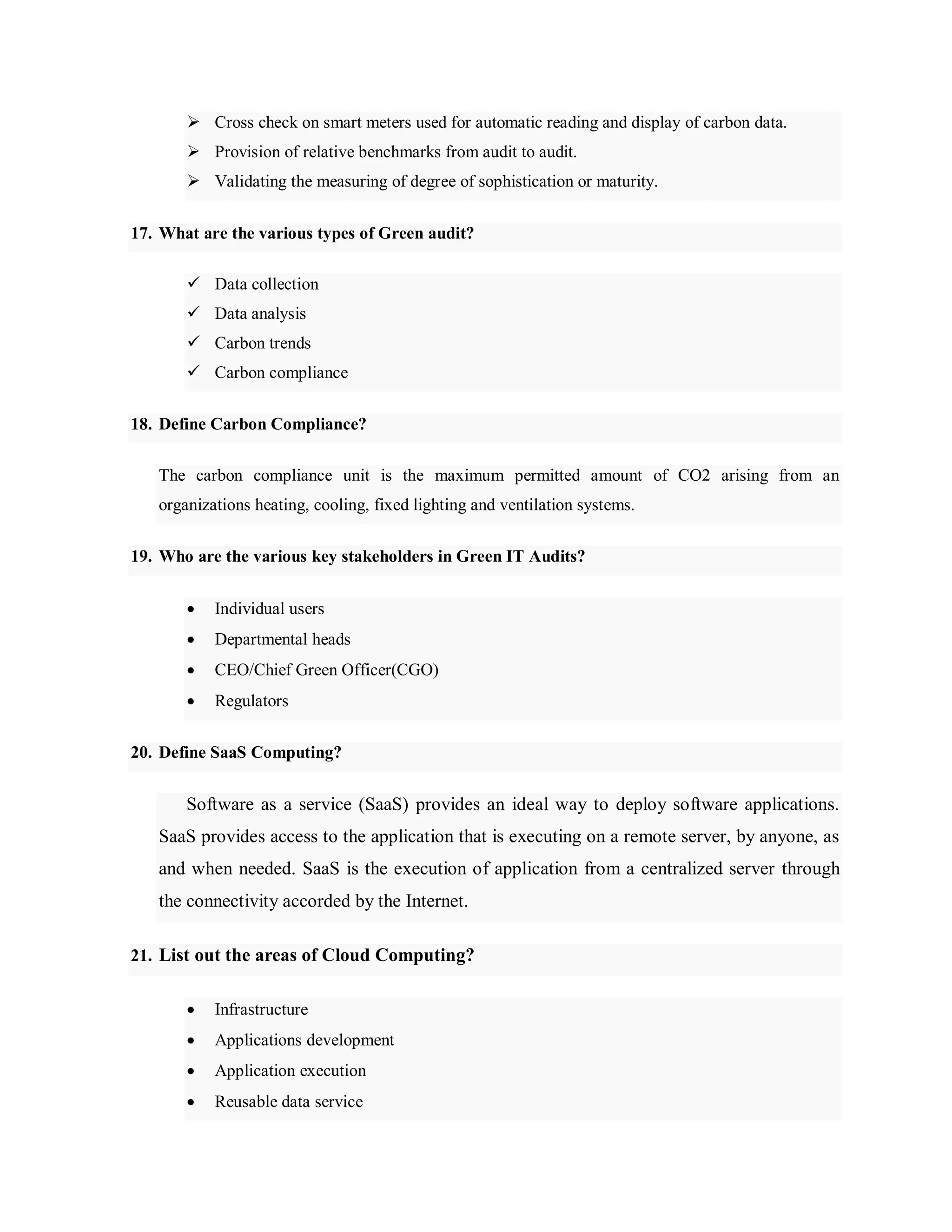  Cross check on smart meters used for automatic reading and display of carbon data.
 Provision of relative benchmarks from audit to audit.
 Validating the measuring of degree of sophistication or maturity.
17. What are the various types of Green audit?
 Data collection
 Data analysis
 Carbon trends
 Carbon compliance
18. Define Carbon Compliance?
The carbon compliance unit is the maximum permitted amount of CO2 arising from an
organizations heating, cooling, fixed lighting and ventilation systems.
19. Who are the various key stakeholders in Green IT Audits?
 Individual users
 Departmental heads
 CEO/Chief Green Officer(CGO)
 Regulators
20. Define SaaS Computing?
Software as a service (SaaS) provides an ideal way to deploy software applications.
SaaS provides access to the application that is executing on a remote server, by anyone, as
and when needed. SaaS is the execution of application from a centralized server through
the connectivity accorded by the Internet.
21. List out the areas of Cloud Computing?
 Infrastructure
 Applications development
 Application execution
 Reusable data service
 