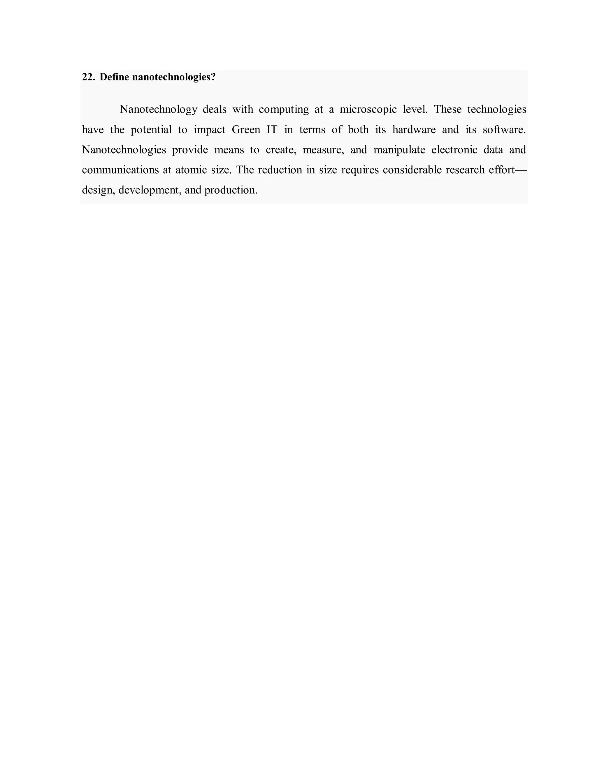 22. Define nanotechnologies?
Nanotechnology deals with computing at a microscopic level. These technologies
have the potential to impact Green IT in terms of both its hardware and its software.
Nanotechnologies provide means to create, measure, and manipulate electronic data and
communications at atomic size. The reduction in size requires considerable research effort—
design, development, and production.
 