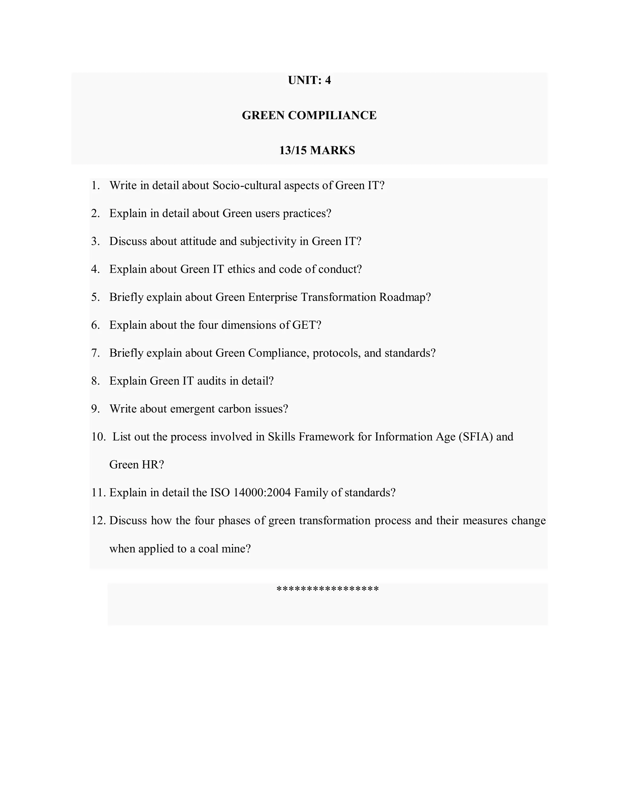 UNIT: 4
GREEN COMPILIANCE
1. Write in detail about Socio-cultural aspects of Green IT?
2. Explain in detail about Green users practices?
3. Discuss about attitude and subjectivity in Green IT?
4. Explain about Green IT ethics and code of conduct?
5. Briefly explain about Green Enterprise Transformation Roadmap?
6. Explain about the four dimensions of GET?
7. Briefly explain about Green Compliance, protocols, and standards?
8. Explain Green IT audits in detail?
9. Write about emergent carbon issues?
10. List out the process involved in Skills Framework for Information Age (SFIA) and
Green HR?
11. Explain in detail the ISO 14000:2004 Family of standards?
12. Discuss how the four phases of green transformation process and their measures change
when applied to a coal mine?
*****************
13/15 MARKS
 
