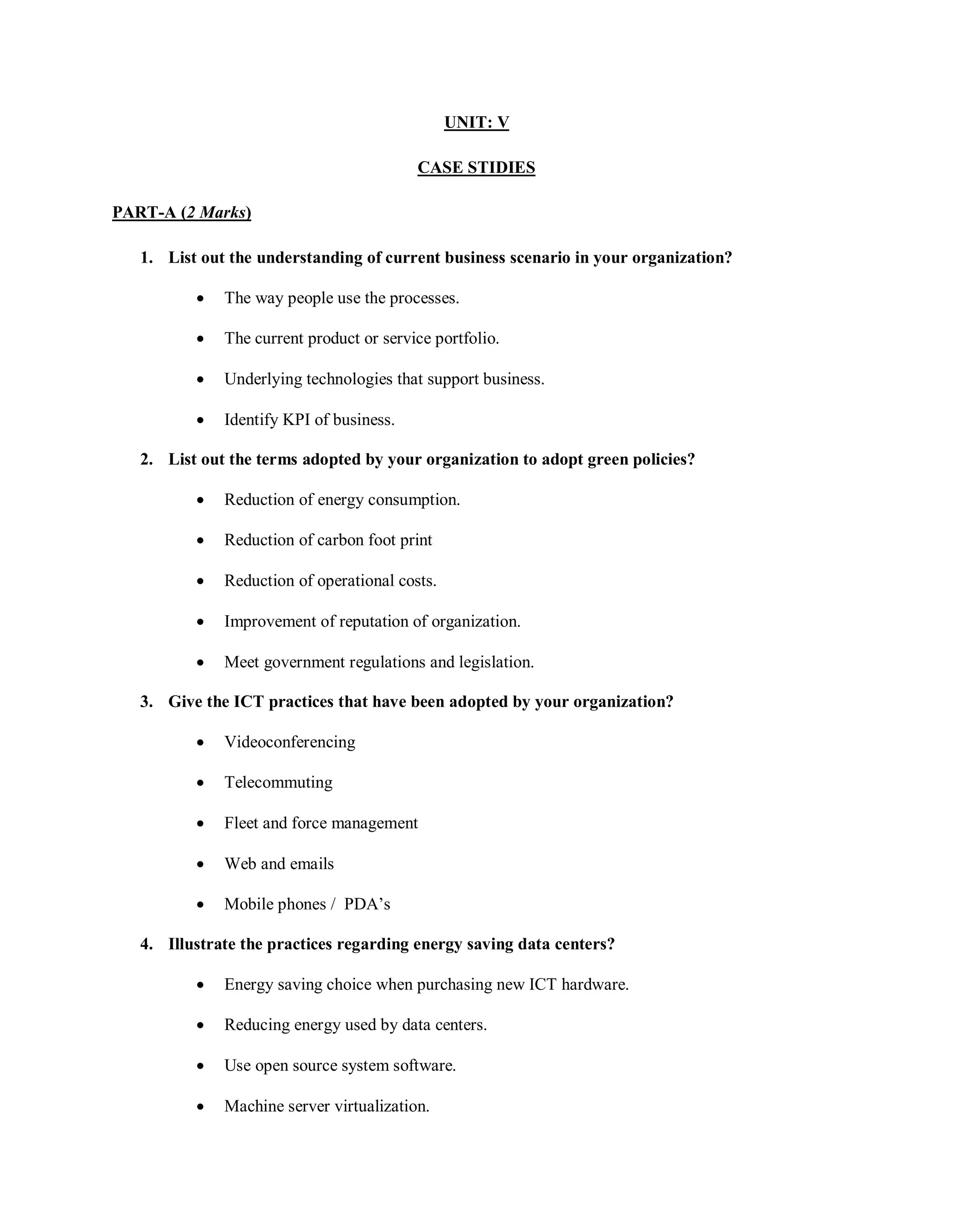 UNIT: V
CASE STIDIES
PART-A (2 Marks)
1. List out the understanding of current business scenario in your organization?
 The way people use the processes.
 The current product or service portfolio.
 Underlying technologies that support business.
 Identify KPI of business.
2. List out the terms adopted by your organization to adopt green policies?
 Reduction of energy consumption.
 Reduction of carbon foot print
 Reduction of operational costs.
 Improvement of reputation of organization.
 Meet government regulations and legislation.
3. Give the ICT practices that have been adopted by your organization?
 Videoconferencing
 Telecommuting
 Fleet and force management
 Web and emails
 Mobile phones / PDA’s
4. Illustrate the practices regarding energy saving data centers?
 Energy saving choice when purchasing new ICT hardware.
 Reducing energy used by data centers.
 Use open source system software.
 Machine server virtualization.
 