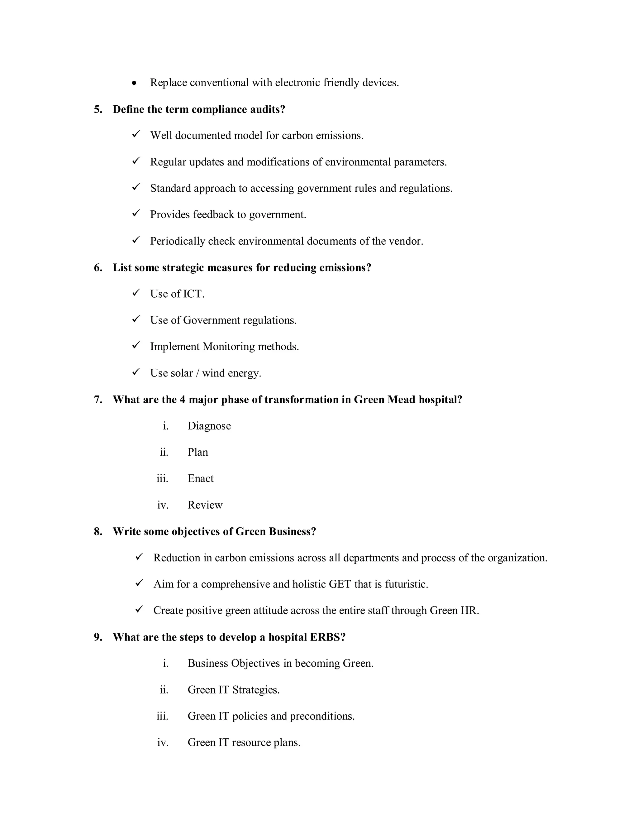  Replace conventional with electronic friendly devices.
5. Define the term compliance audits?
 Well documented model for carbon emissions.
 Regular updates and modifications of environmental parameters.
 Standard approach to accessing government rules and regulations.
 Provides feedback to government.
 Periodically check environmental documents of the vendor.
6. List some strategic measures for reducing emissions?
 Use of ICT.
 Use of Government regulations.
 Implement Monitoring methods.
 Use solar / wind energy.
7. What are the 4 major phase of transformation in Green Mead hospital?
i. Diagnose
ii. Plan
iii. Enact
iv. Review
8. Write some objectives of Green Business?
 Reduction in carbon emissions across all departments and process of the organization.
 Aim for a comprehensive and holistic GET that is futuristic.
 Create positive green attitude across the entire staff through Green HR.
9. What are the steps to develop a hospital ERBS?
i. Business Objectives in becoming Green.
ii. Green IT Strategies.
iii. Green IT policies and preconditions.
iv. Green IT resource plans.
 