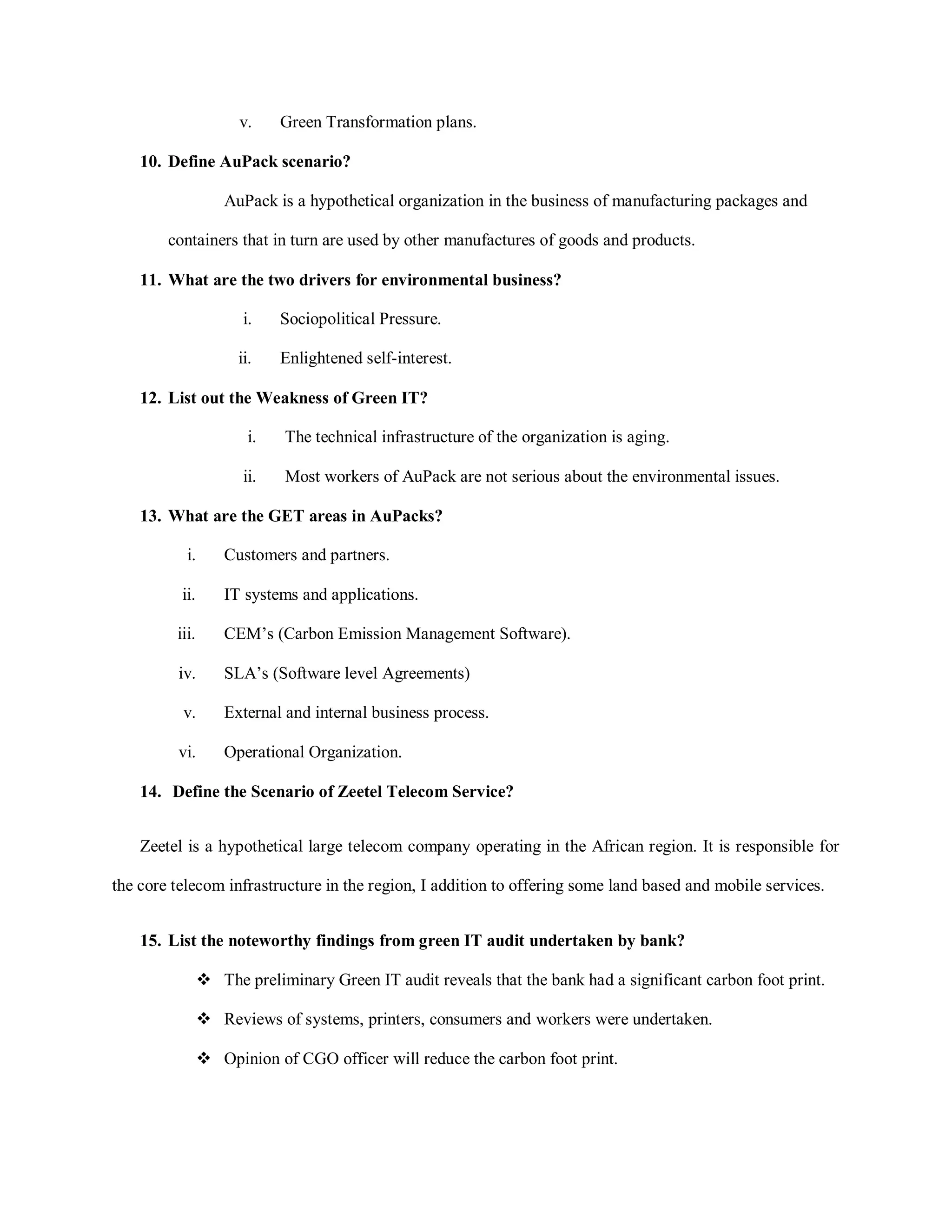 v. Green Transformation plans.
10. Define AuPack scenario?
AuPack is a hypothetical organization in the business of manufacturing packages and
containers that in turn are used by other manufactures of goods and products.
11. What are the two drivers for environmental business?
i. Sociopolitical Pressure.
ii. Enlightened self-interest.
12. List out the Weakness of Green IT?
i. The technical infrastructure of the organization is aging.
ii. Most workers of AuPack are not serious about the environmental issues.
13. What are the GET areas in AuPacks?
i. Customers and partners.
ii. IT systems and applications.
iii. CEM’s (Carbon Emission Management Software).
iv. SLA’s (Software level Agreements)
v. External and internal business process.
vi. Operational Organization.
14. Define the Scenario of Zeetel Telecom Service?
Zeetel is a hypothetical large telecom company operating in the African region. It is responsible for
the core telecom infrastructure in the region, I addition to offering some land based and mobile services.
15. List the noteworthy findings from green IT audit undertaken by bank?
 The preliminary Green IT audit reveals that the bank had a significant carbon foot print.
 Reviews of systems, printers, consumers and workers were undertaken.
 Opinion of CGO officer will reduce the carbon foot print.
 