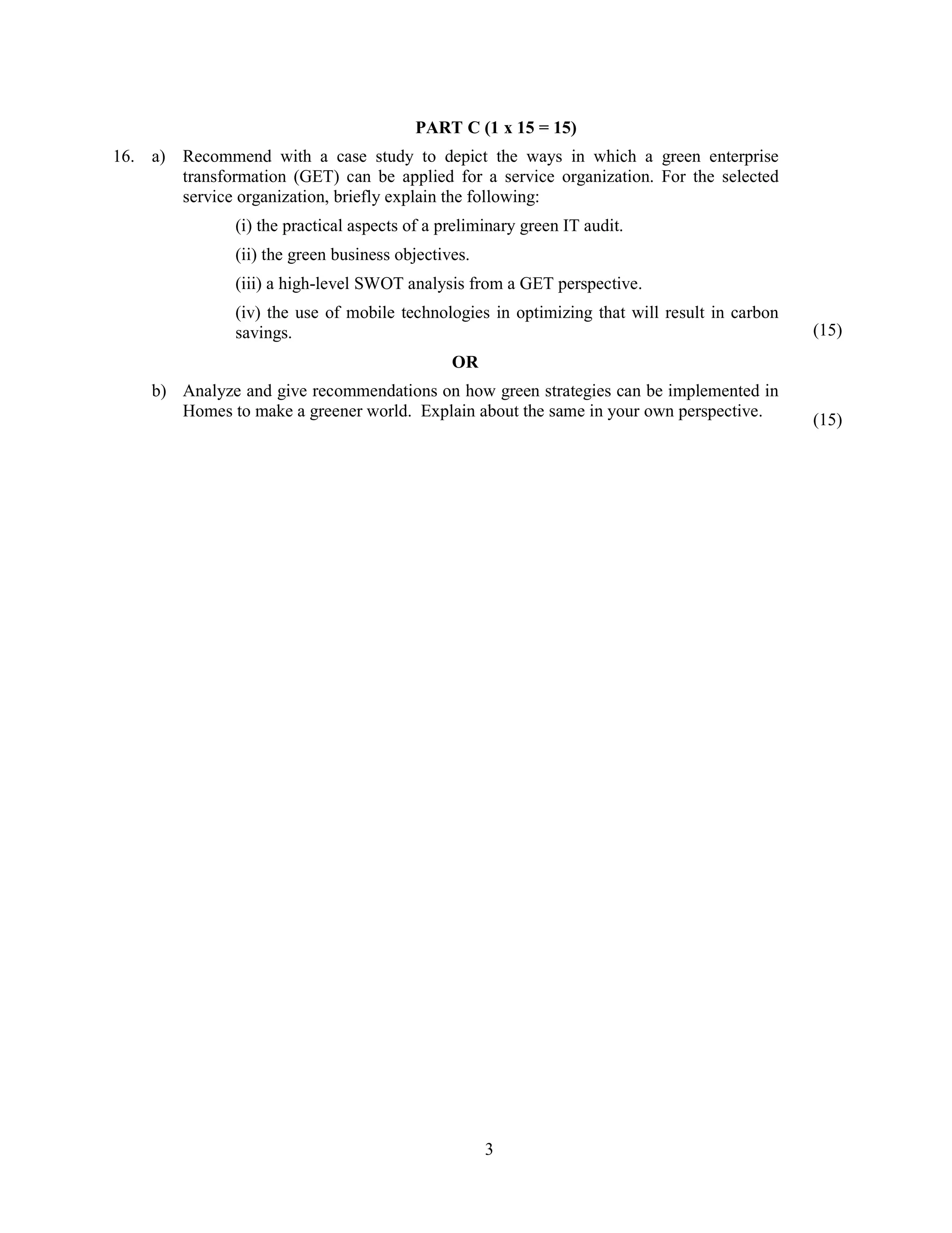 3
PART C (1 x 15 = 15)
16. a) Recommend with a case study to depict the ways in which a green enterprise
transformation (GET) can be applied for a service organization. For the selected
service organization, briefly explain the following:
(i) the practical aspects of a preliminary green IT audit.
(ii) the green business objectives.
(iii) a high-level SWOT analysis from a GET perspective.
(iv) the use of mobile technologies in optimizing that will result in carbon
savings. (15)
OR
b) Analyze and give recommendations on how green strategies can be implemented in
Homes to make a greener world. Explain about the same in your own perspective. (15)
 