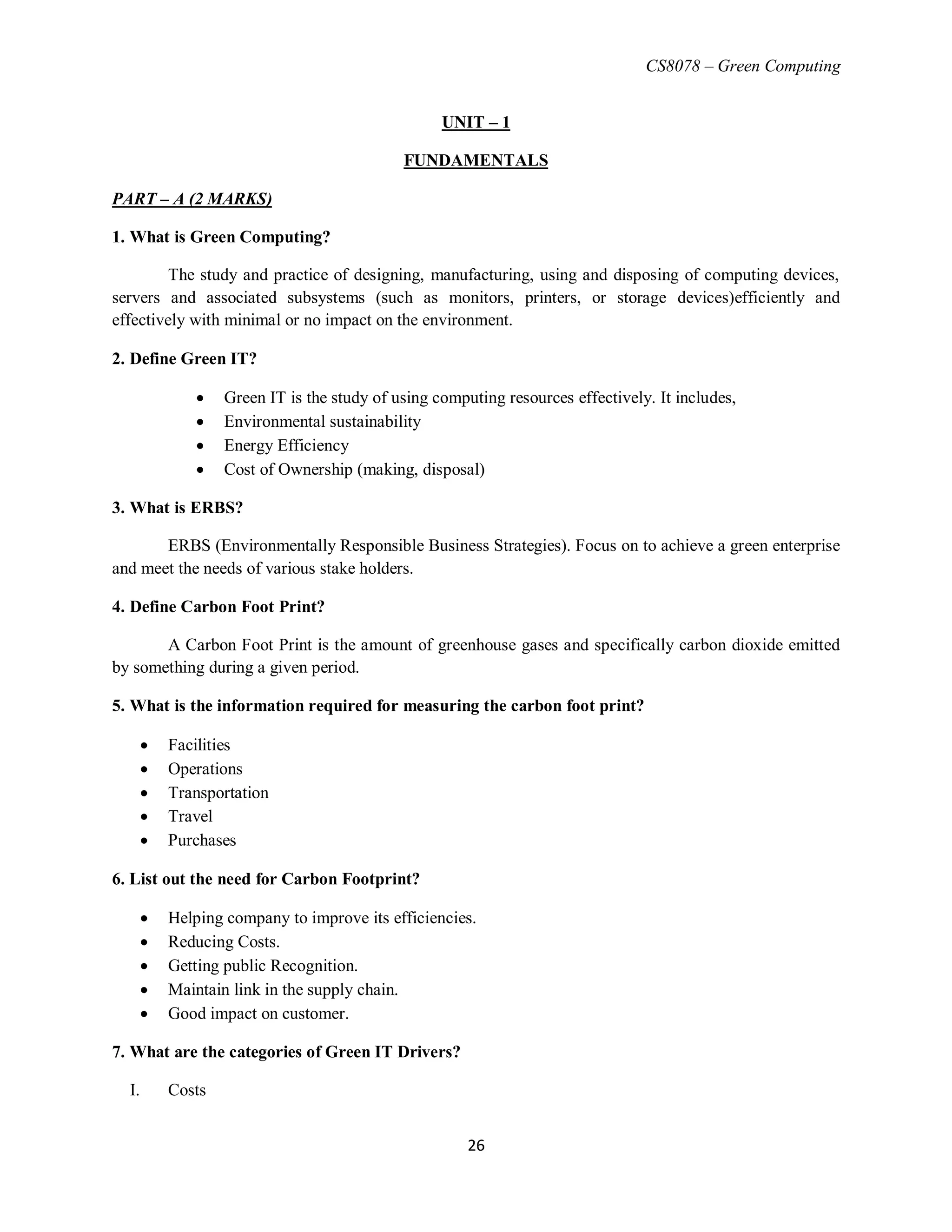CS8078 – Green Computing
26
UNIT – 1
FUNDAMENTALS
PART – A (2 MARKS)
1. What is Green Computing?
The study and practice of designing, manufacturing, using and disposing of computing devices,
servers and associated subsystems (such as monitors, printers, or storage devices)efficiently and
effectively with minimal or no impact on the environment.
2. Define Green IT?
 Green IT is the study of using computing resources effectively. It includes,
 Environmental sustainability
 Energy Efficiency
 Cost of Ownership (making, disposal)
3. What is ERBS?
ERBS (Environmentally Responsible Business Strategies). Focus on to achieve a green enterprise
and meet the needs of various stake holders.
4. Define Carbon Foot Print?
A Carbon Foot Print is the amount of greenhouse gases and specifically carbon dioxide emitted
by something during a given period.
5. What is the information required for measuring the carbon foot print?
 Facilities
 Operations
 Transportation
 Travel
 Purchases
6. List out the need for Carbon Footprint?
 Helping company to improve its efficiencies.
 Reducing Costs.
 Getting public Recognition.
 Maintain link in the supply chain.
 Good impact on customer.
7. What are the categories of Green IT Drivers?
I. Costs
 