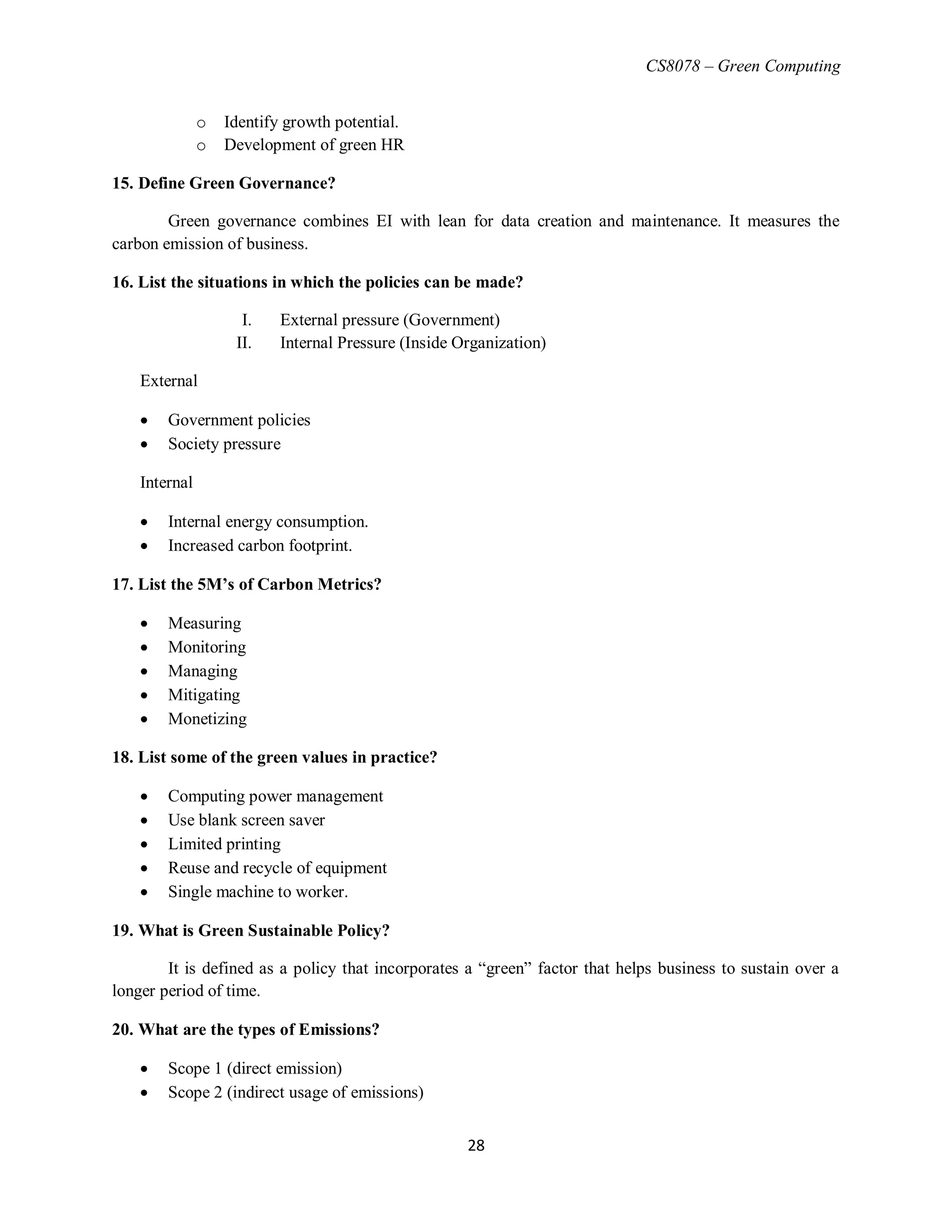 CS8078 – Green Computing
28
o Identify growth potential.
o Development of green HR
15. Define Green Governance?
Green governance combines EI with lean for data creation and maintenance. It measures the
carbon emission of business.
16. List the situations in which the policies can be made?
I. External pressure (Government)
II. Internal Pressure (Inside Organization)
External
 Government policies
 Society pressure
Internal
 Internal energy consumption.
 Increased carbon footprint.
17. List the 5M’s of Carbon Metrics?
 Measuring
 Monitoring
 Managing
 Mitigating
 Monetizing
18. List some of the green values in practice?
 Computing power management
 Use blank screen saver
 Limited printing
 Reuse and recycle of equipment
 Single machine to worker.
19. What is Green Sustainable Policy?
It is defined as a policy that incorporates a ―green‖ factor that helps business to sustain over a
longer period of time.
20. What are the types of Emissions?
 Scope 1 (direct emission)
 Scope 2 (indirect usage of emissions)
 