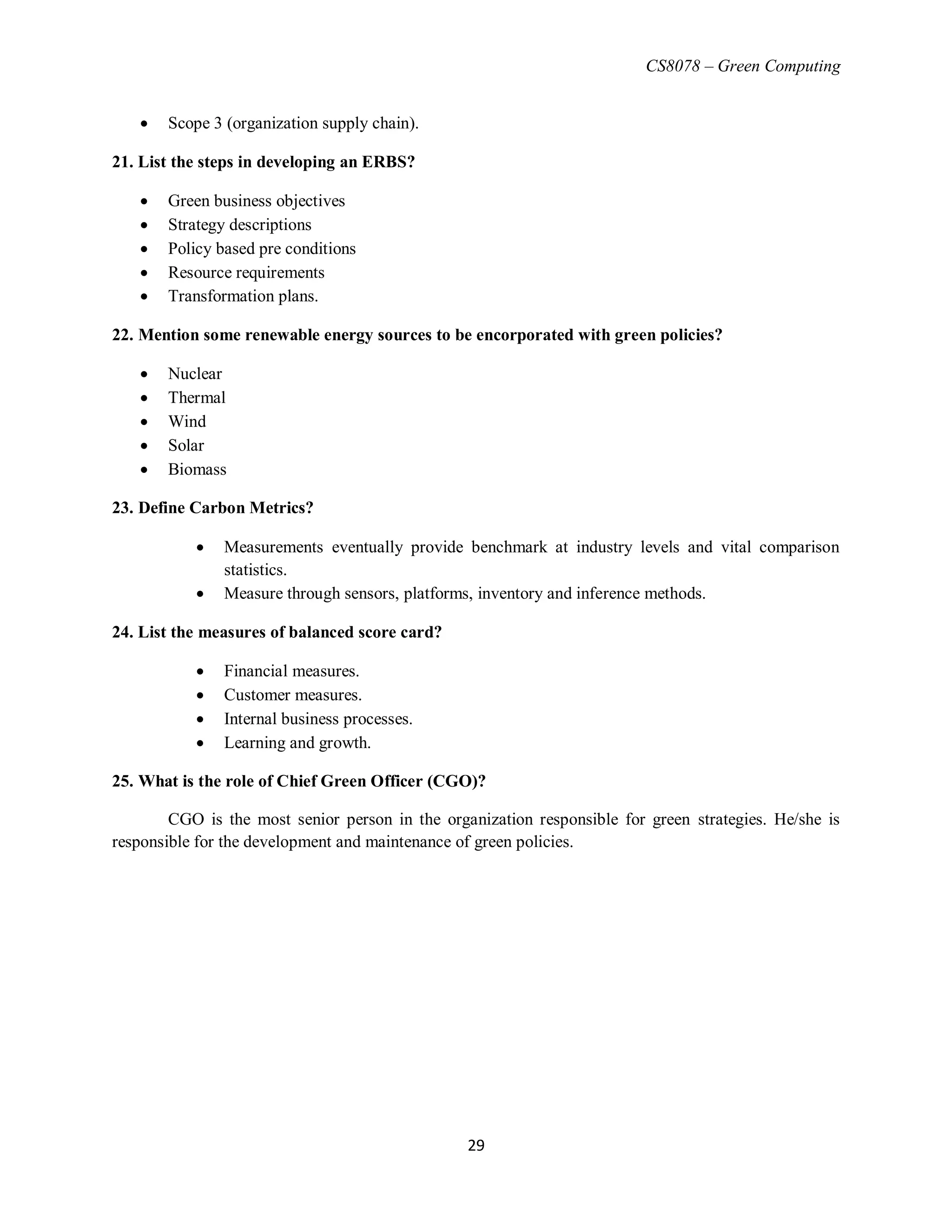 CS8078 – Green Computing
29
 Scope 3 (organization supply chain).
21. List the steps in developing an ERBS?
 Green business objectives
 Strategy descriptions
 Policy based pre conditions
 Resource requirements
 Transformation plans.
22. Mention some renewable energy sources to be encorporated with green policies?
 Nuclear
 Thermal
 Wind
 Solar
 Biomass
23. Define Carbon Metrics?
 Measurements eventually provide benchmark at industry levels and vital comparison
statistics.
 Measure through sensors, platforms, inventory and inference methods.
24. List the measures of balanced score card?
 Financial measures.
 Customer measures.
 Internal business processes.
 Learning and growth.
25. What is the role of Chief Green Officer (CGO)?
CGO is the most senior person in the organization responsible for green strategies. He/she is
responsible for the development and maintenance of green policies.
 