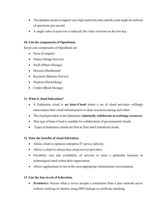 • The database needs to support very high read/write rates and the scale might be millions
of operations per second.
• A single value in each row is indexed; this value is known as the row key.
10. List the components of OpenStack.
Seven core components of OpenStack are:
• Nova (Compute)
• Glance (Image Service)
• Swift (Object Storage)
• Horizon (Dashboard)
• Keystone (Identity Service)
• Neutron (Networking)
• Cinder (Block Storage)
11. What is cloud federation?
• A Federation cloud is an Inter-Cloud where a set of cloud providers willingly
interconnect their cloud infrastructures to share resources among each other.
• The cloud providers in the federation voluntarily collaborate to exchange resources.
• This type of Inter-Cloud is suitable for collaboration of governmental clouds.
• Types of federation clouds are Peer to Peer and Centralized clouds.
12. State the benefits of cloud federation.
• Allows client to optimize enterprise IT service delivery.
• Allows a client to choose best cloud service providers.
• Flexibility cost and availability of services to meet a particular business or
technological need within their organization.
• Allows applications to run in the most appropriate infrastructure environments.
13. List the four levels of federation.
• Permissive: Occurs when a server accepts a connection from a peer network server
without verifying its identity using DNS lookups or certificate checking.
 