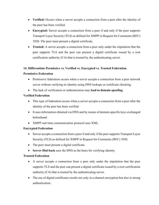 • Verified: Occurs when a server accepts a connection from a peer after the identity of
the peer has been verified.
• Encrypted: Server accepts a connection from a peer if and only if the peer supports
Transport Layer Security (TLS) as defined for XMPP in Request for Comments (RFC)
3920. The peer must present a digital certificate.
• Trusted: A server accepts a connection from a peer only under the stipulation that the
peer supports TLS and the peer can present a digital certificate issued by a root
certification authority (CA) that is trusted by the authenticating server.
14. Differentiate Permissive vs. Verified vs. Encrypted vs. Trusted Federation.
Permissive Federation
• Permissive federation occurs when a server accepts a connection from a peer network
server without verifying its identity using DNS lookups or certificate checking.
• The lack of verification or authentication may lead to domain spoofing.
Verified Federation
• This type of federation occurs when a server accepts a connection from a peer after the
identity of the peer has been verified.
• It uses information obtained via DNS and by means of domain-specific keys exchanged
beforehand.
• XMPP real time communication protocol uses XML.
Encrypted Federation
• Server accepts a connection from a peer if and only if the peer supports Transport Layer
Security (TLS) as defined for XMPP in Request for Comments (RFC) 3920.
• The peer must present a digital certificate.
• Server Dial back uses the DNS as the basis for verifying identity.
Trusted Federation
• A server accepts a connection from a peer only under the stipulation that the peer
supports TLS and the peer can present a digital certificate issued by a root certification
authority (CA) that is trusted by the authenticating server.
• The use of digital certificates results not only in a channel encryption but also in strong
authentication.
 