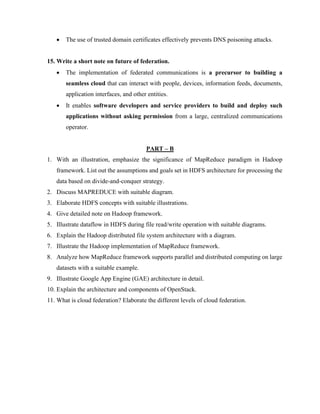 • The use of trusted domain certificates effectively prevents DNS poisoning attacks.
15. Write a short note on future of federation.
• The implementation of federated communications is a precursor to building a
seamless cloud that can interact with people, devices, information feeds, documents,
application interfaces, and other entities.
• It enables software developers and service providers to build and deploy such
applications without asking permission from a large, centralized communications
operator.
PART – B
1. With an illustration, emphasize the significance of MapReduce paradigm in Hadoop
framework. List out the assumptions and goals set in HDFS architecture for processing the
data based on divide-and-conquer strategy.
2. Discuss MAPREDUCE with suitable diagram.
3. Elaborate HDFS concepts with suitable illustrations.
4. Give detailed note on Hadoop framework.
5. Illustrate dataflow in HDFS during file read/write operation with suitable diagrams.
6. Explain the Hadoop distributed file system architecture with a diagram.
7. Illustrate the Hadoop implementation of MapReduce framework.
8. Analyze how MapReduce framework supports parallel and distributed computing on large
datasets with a suitable example.
9. Illustrate Google App Engine (GAE) architecture in detail.
10. Explain the architecture and components of OpenStack.
11. What is cloud federation? Elaborate the different levels of cloud federation.
 