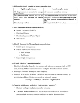 17. Differentiate tightly coupled vs. loosely coupled system.
Tightly coupled System Loosely coupled system
All the processors are connected to a single
global memory
All processors have a local memory.
The communication between PEs in this
model takes place through the shared
memory
The communication between PEs in this model
takes place through the interconnection network,
the inter process communication channel, or
IPC.
It has Memory conflicts Memory conflicts don’t take place
18. Give examples of Message Passing Interface.
• Remote Procedure Call (RPC)
• Distributed Objects
• Distributed agents and Active Objects
• Web Service
19. Identify the model for Message based communication.
• Point-to-point message model
• Publish and Subscribe message model
o Push Strategy
o Pull Strategy
• Request-reply message model
20. What is “elasticity” in cloud computing?
• Elasticity is defined as the ability of a system to add and remove resources (such as CPU
cores, memory, VM and container instances) to adapt to the load variation in real time.
• Elasticity is a dynamic property for cloud computing.
• Elasticity is the degree to which a system is able to adapt to workload changes by
provisioning and deprovisioning resources in an autonomic manner.
Elasticity = Scalability + Automation + Optimization
21. Name the policies used in elasticity “add or remove resources”.
• Elasticity can be provided either manual or automatic.
• A manual elastic solution would provide their users with tools to monitor their
systemsand add or remove resources but leaves the scaling decision to them.
 