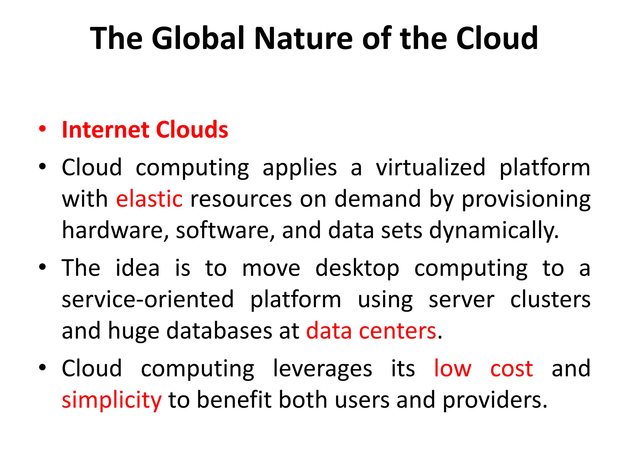 The Global Nature of the Cloud
• Internet Clouds
• Cloud computing applies a virtualized platform
with elastic resources on demand by provisioning
hardware, software, and data sets dynamically.
• The idea is to move desktop computing to a
service-oriented platform using server clusters
and huge databases at data centers.
• Cloud computing leverages its low cost and
simplicity to benefit both users and providers.
 