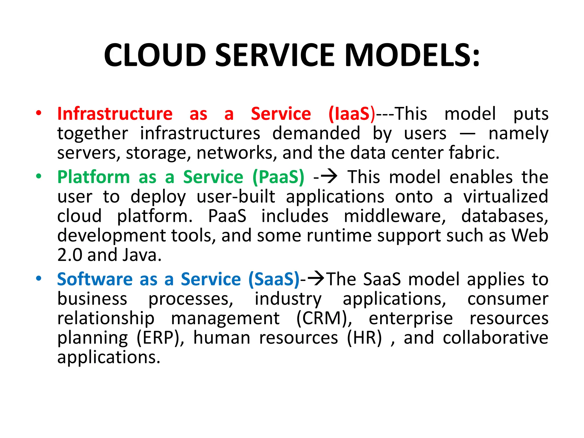CLOUD SERVICE MODELS:
• Infrastructure as a Service (IaaS)---This model puts
together infrastructures demanded by users — namely
servers, storage, networks, and the data center fabric.
• Platform as a Service (PaaS) - This model enables the
user to deploy user-built applications onto a virtualized
cloud platform. PaaS includes middleware, databases,
development tools, and some runtime support such as Web
2.0 and Java.
• Software as a Service (SaaS)-The SaaS model applies to
business processes, industry applications, consumer
relationship management (CRM), enterprise resources
planning (ERP), human resources (HR) , and collaborative
applications.
 