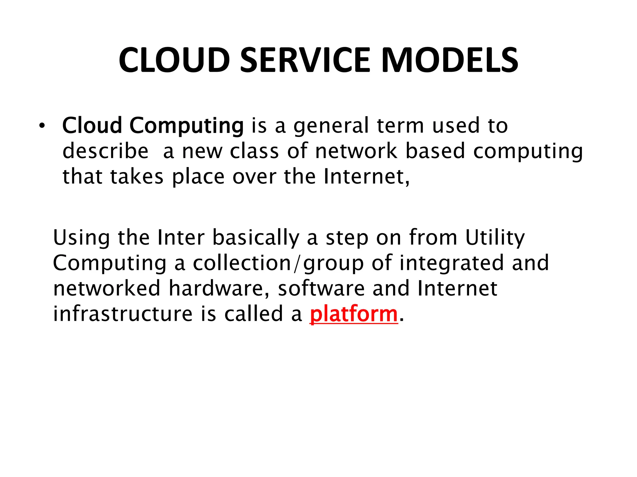 CLOUD SERVICE MODELS
• Cloud Computing is a general term used to
describe a new class of network based computing
that takes place over the Internet,
Using the Inter basically a step on from Utility
Computing a collection/group of integrated and
networked hardware, software and Internet
infrastructure is called a platform.
 