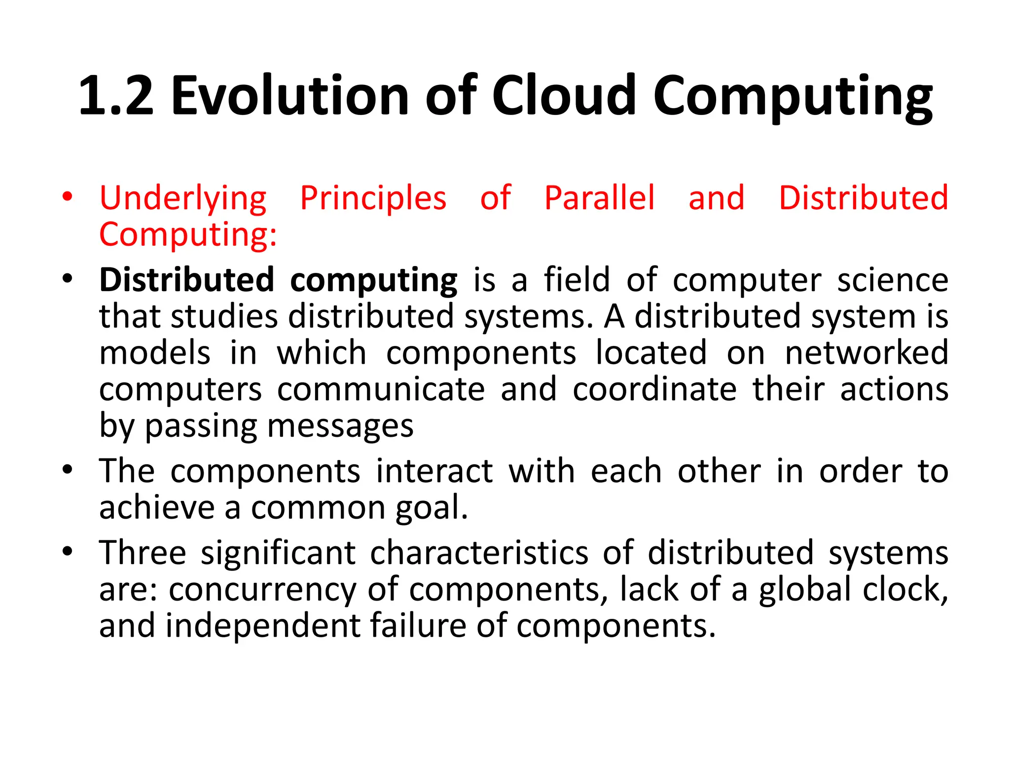 1.2 Evolution of Cloud Computing
• Underlying Principles of Parallel and Distributed
Computing:
• Distributed computing is a field of computer science
that studies distributed systems. A distributed system is
models in which components located on networked
computers communicate and coordinate their actions
by passing messages
• The components interact with each other in order to
achieve a common goal.
• Three significant characteristics of distributed systems
are: concurrency of components, lack of a global clock,
and independent failure of components.
 