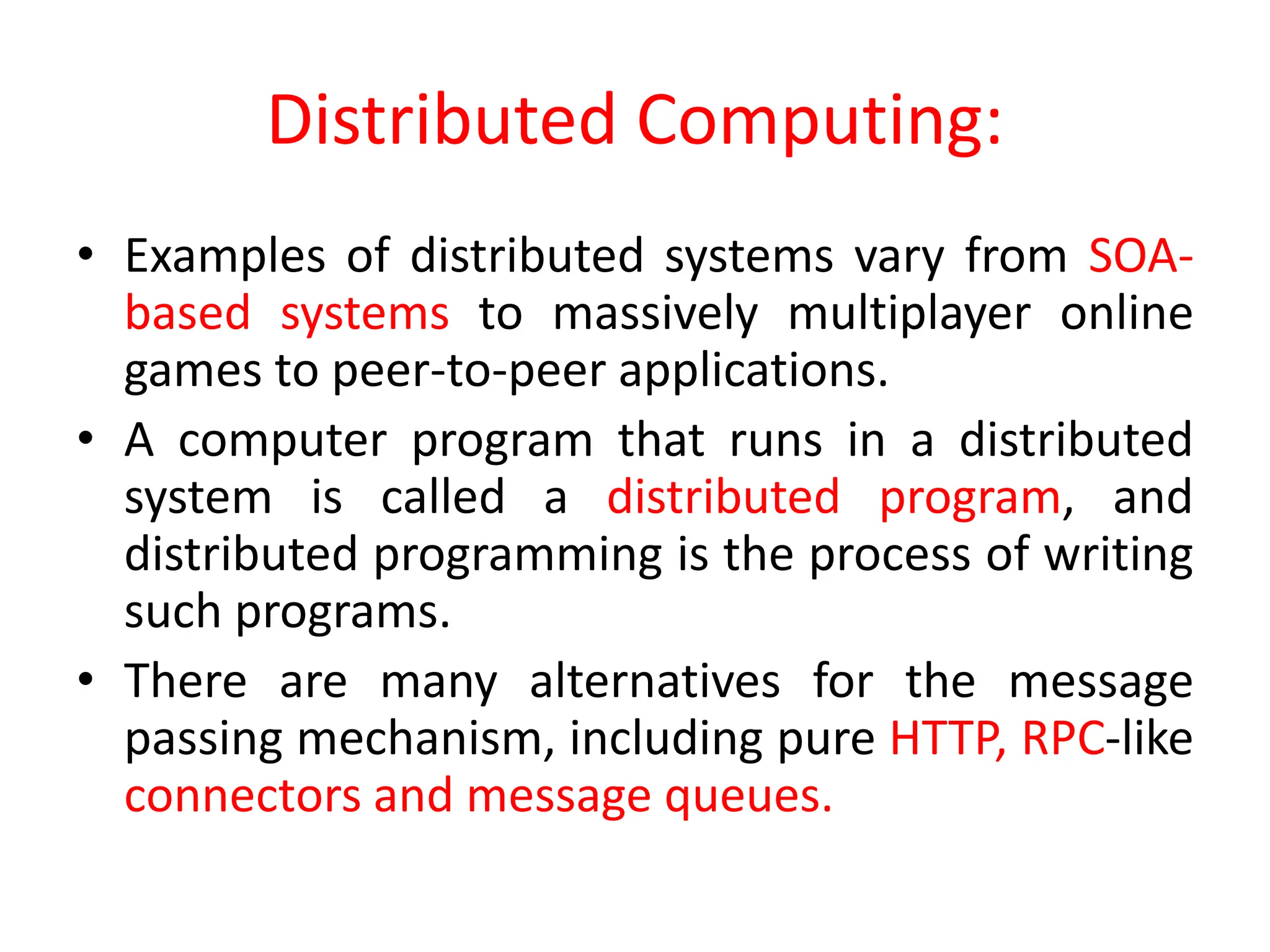 Distributed Computing:
• Examples of distributed systems vary from SOA-
based systems to massively multiplayer online
games to peer-to-peer applications.
• A computer program that runs in a distributed
system is called a distributed program, and
distributed programming is the process of writing
such programs.
• There are many alternatives for the message
passing mechanism, including pure HTTP, RPC-like
connectors and message queues.
 