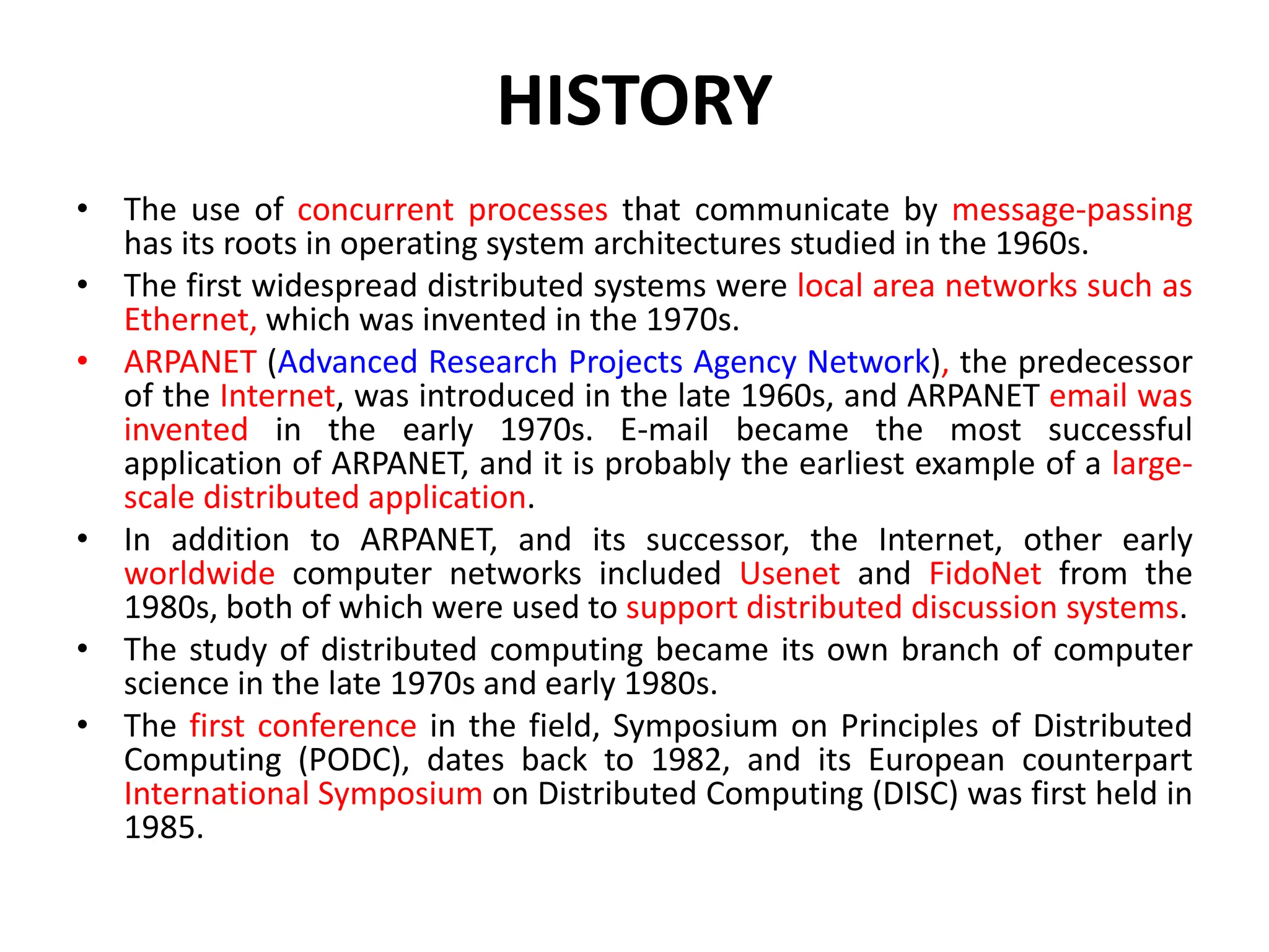 HISTORY
• The use of concurrent processes that communicate by message-passing
has its roots in operating system architectures studied in the 1960s.
• The first widespread distributed systems were local area networks such as
Ethernet, which was invented in the 1970s.
• ARPANET (Advanced Research Projects Agency Network), the predecessor
of the Internet, was introduced in the late 1960s, and ARPANET email was
invented in the early 1970s. E-mail became the most successful
application of ARPANET, and it is probably the earliest example of a large-
scale distributed application.
• In addition to ARPANET, and its successor, the Internet, other early
worldwide computer networks included Usenet and FidoNet from the
1980s, both of which were used to support distributed discussion systems.
• The study of distributed computing became its own branch of computer
science in the late 1970s and early 1980s.
• The first conference in the field, Symposium on Principles of Distributed
Computing (PODC), dates back to 1982, and its European counterpart
International Symposium on Distributed Computing (DISC) was first held in
1985.
 