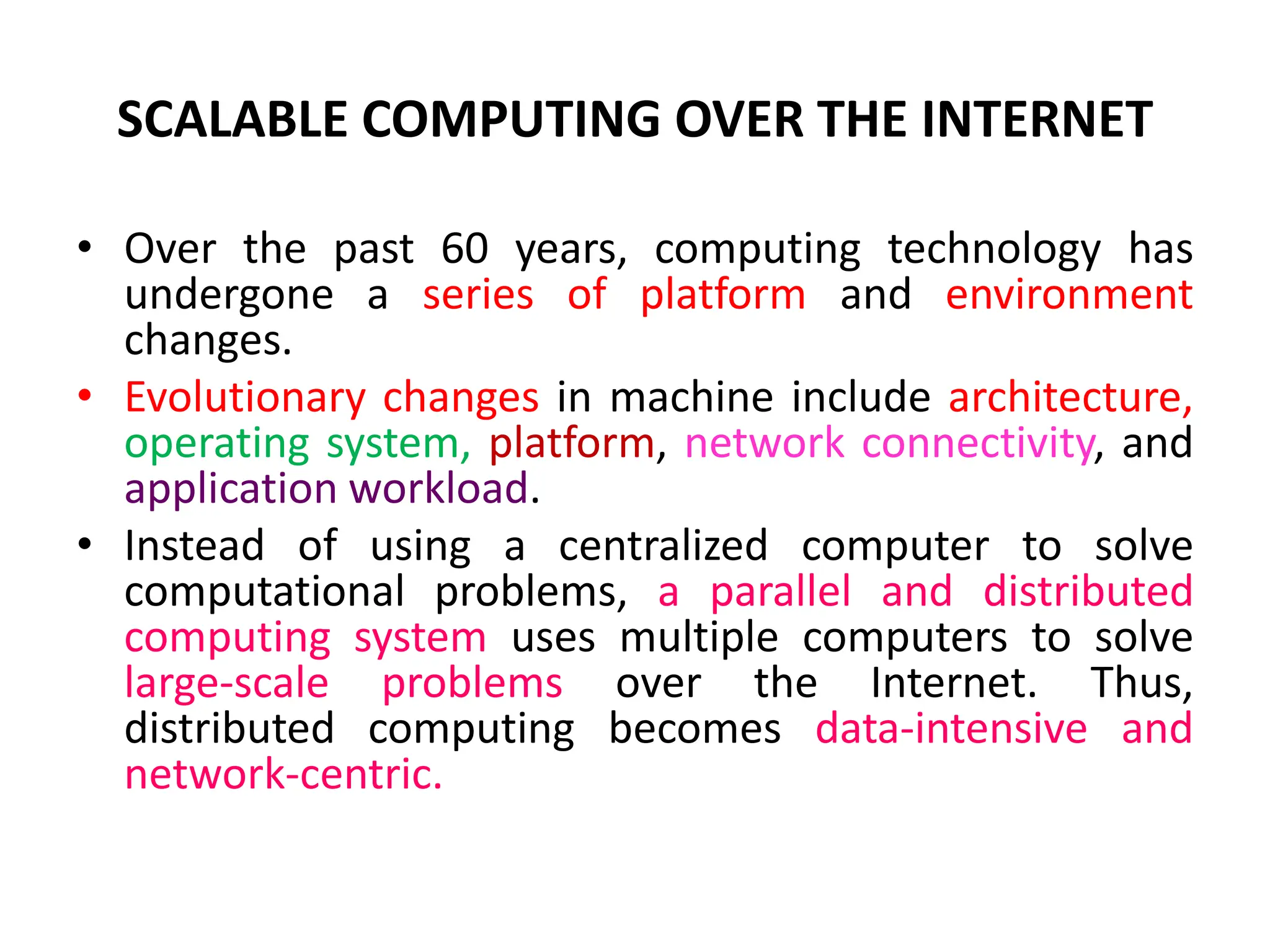 SCALABLE COMPUTING OVER THE INTERNET
• Over the past 60 years, computing technology has
undergone a series of platform and environment
changes.
• Evolutionary changes in machine include architecture,
operating system, platform, network connectivity, and
application workload.
• Instead of using a centralized computer to solve
computational problems, a parallel and distributed
computing system uses multiple computers to solve
large-scale problems over the Internet. Thus,
distributed computing becomes data-intensive and
network-centric.
 