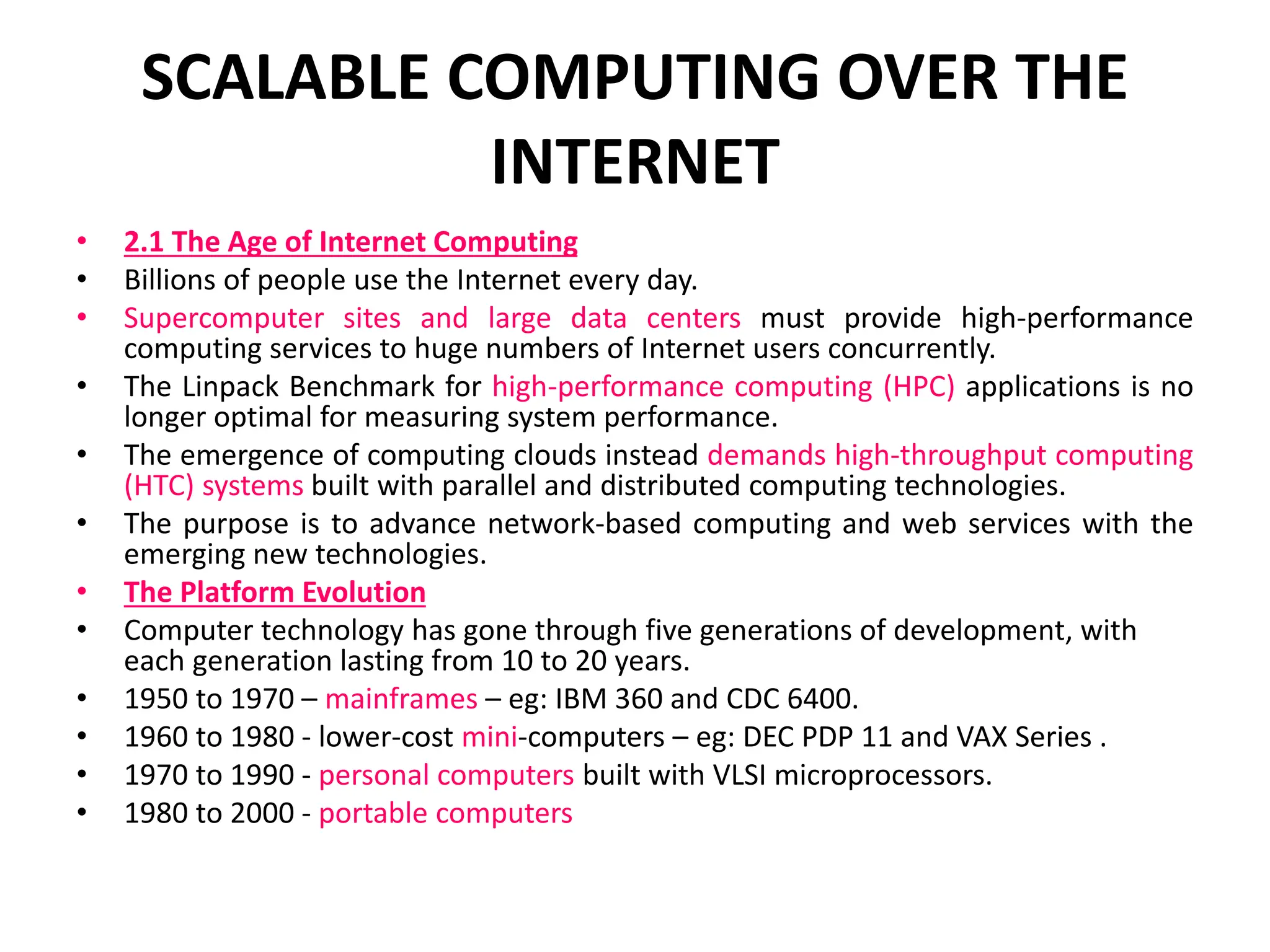 SCALABLE COMPUTING OVER THE
INTERNET
• 2.1 The Age of Internet Computing
• Billions of people use the Internet every day.
• Supercomputer sites and large data centers must provide high-performance
computing services to huge numbers of Internet users concurrently.
• The Linpack Benchmark for high-performance computing (HPC) applications is no
longer optimal for measuring system performance.
• The emergence of computing clouds instead demands high-throughput computing
(HTC) systems built with parallel and distributed computing technologies.
• The purpose is to advance network-based computing and web services with the
emerging new technologies.
• The Platform Evolution
• Computer technology has gone through five generations of development, with
each generation lasting from 10 to 20 years.
• 1950 to 1970 – mainframes – eg: IBM 360 and CDC 6400.
• 1960 to 1980 - lower-cost mini-computers – eg: DEC PDP 11 and VAX Series .
• 1970 to 1990 - personal computers built with VLSI microprocessors.
• 1980 to 2000 - portable computers
 