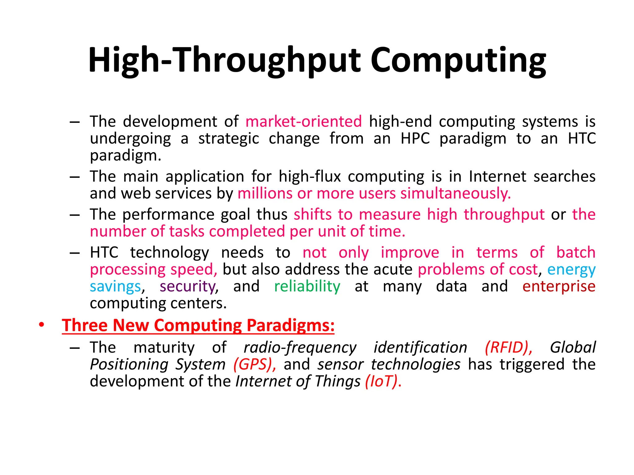 High-Throughput Computing
– The development of market-oriented high-end computing systems is
undergoing a strategic change from an HPC paradigm to an HTC
paradigm.
– The main application for high-flux computing is in Internet searches
and web services by millions or more users simultaneously.
– The performance goal thus shifts to measure high throughput or the
number of tasks completed per unit of time.
– HTC technology needs to not only improve in terms of batch
processing speed, but also address the acute problems of cost, energy
savings, security, and reliability at many data and enterprise
computing centers.
• Three New Computing Paradigms:
– The maturity of radio-frequency identification (RFID), Global
Positioning System (GPS), and sensor technologies has triggered the
development of the Internet of Things (IoT).
 