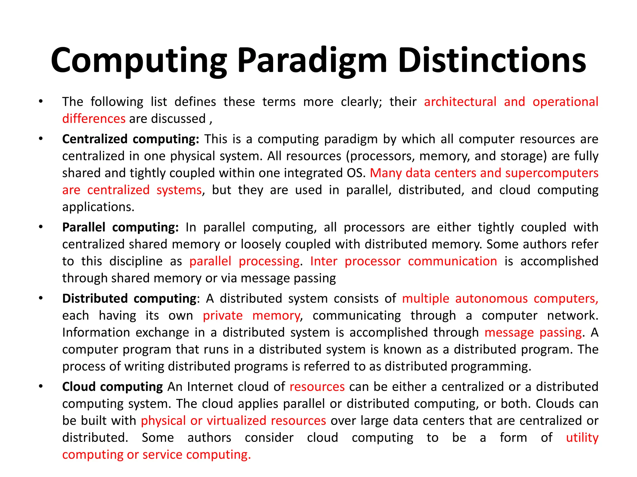Computing Paradigm Distinctions
• The following list defines these terms more clearly; their architectural and operational
differences are discussed ,
• Centralized computing: This is a computing paradigm by which all computer resources are
centralized in one physical system. All resources (processors, memory, and storage) are fully
shared and tightly coupled within one integrated OS. Many data centers and supercomputers
are centralized systems, but they are used in parallel, distributed, and cloud computing
applications.
• Parallel computing: In parallel computing, all processors are either tightly coupled with
centralized shared memory or loosely coupled with distributed memory. Some authors refer
to this discipline as parallel processing. Inter processor communication is accomplished
through shared memory or via message passing
• Distributed computing: A distributed system consists of multiple autonomous computers,
each having its own private memory, communicating through a computer network.
Information exchange in a distributed system is accomplished through message passing. A
computer program that runs in a distributed system is known as a distributed program. The
process of writing distributed programs is referred to as distributed programming.
• Cloud computing An Internet cloud of resources can be either a centralized or a distributed
computing system. The cloud applies parallel or distributed computing, or both. Clouds can
be built with physical or virtualized resources over large data centers that are centralized or
distributed. Some authors consider cloud computing to be a form of utility
computing or service computing.
 