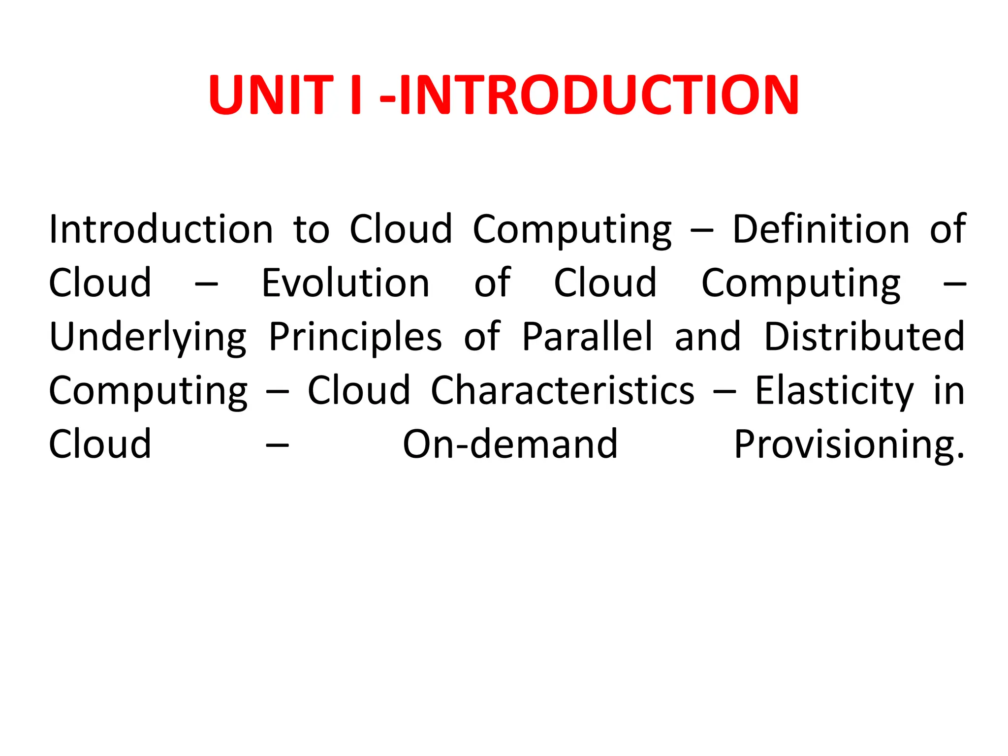 UNIT I -INTRODUCTION
Introduction to Cloud Computing – Definition of
Cloud – Evolution of Cloud Computing –
Underlying Principles of Parallel and Distributed
Computing – Cloud Characteristics – Elasticity in
Cloud – On-demand Provisioning.
 