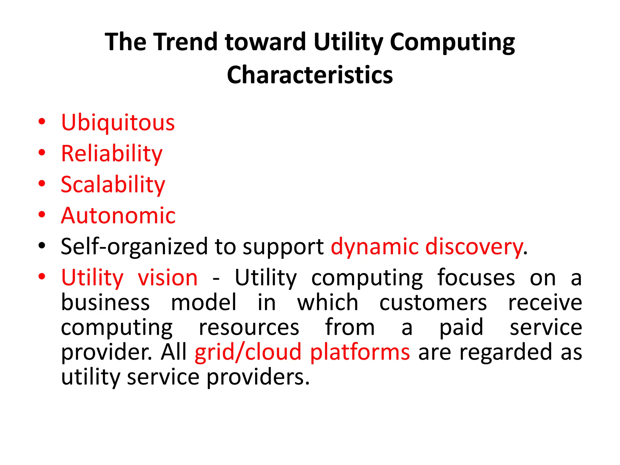 The Trend toward Utility Computing
Characteristics
• Ubiquitous
• Reliability
• Scalability
• Autonomic
• Self-organized to support dynamic discovery.
• Utility vision - Utility computing focuses on a
business model in which customers receive
computing resources from a paid service
provider. All grid/cloud platforms are regarded as
utility service providers.
 
