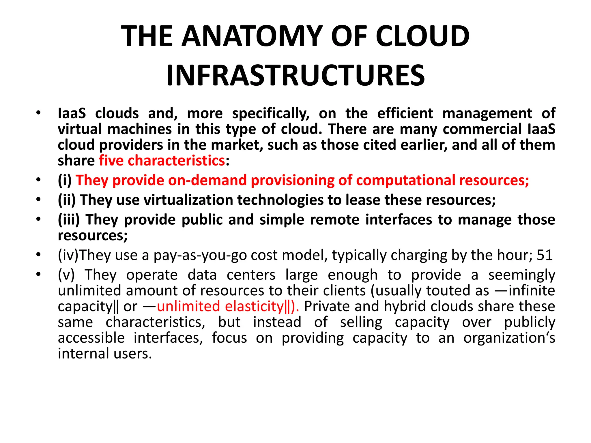 THE ANATOMY OF CLOUD
INFRASTRUCTURES
• IaaS clouds and, more specifically, on the efficient management of
virtual machines in this type of cloud. There are many commercial IaaS
cloud providers in the market, such as those cited earlier, and all of them
share five characteristics:
• (i) They provide on-demand provisioning of computational resources;
• (ii) They use virtualization technologies to lease these resources;
• (iii) They provide public and simple remote interfaces to manage those
resources;
• (iv)They use a pay-as-you-go cost model, typically charging by the hour; 51
• (v) They operate data centers large enough to provide a seemingly
unlimited amount of resources to their clients (usually touted as ―infinite
capacity‖ or ―unlimited elasticity‖). Private and hybrid clouds share these
same characteristics, but instead of selling capacity over publicly
accessible interfaces, focus on providing capacity to an organization‘s
internal users.
 