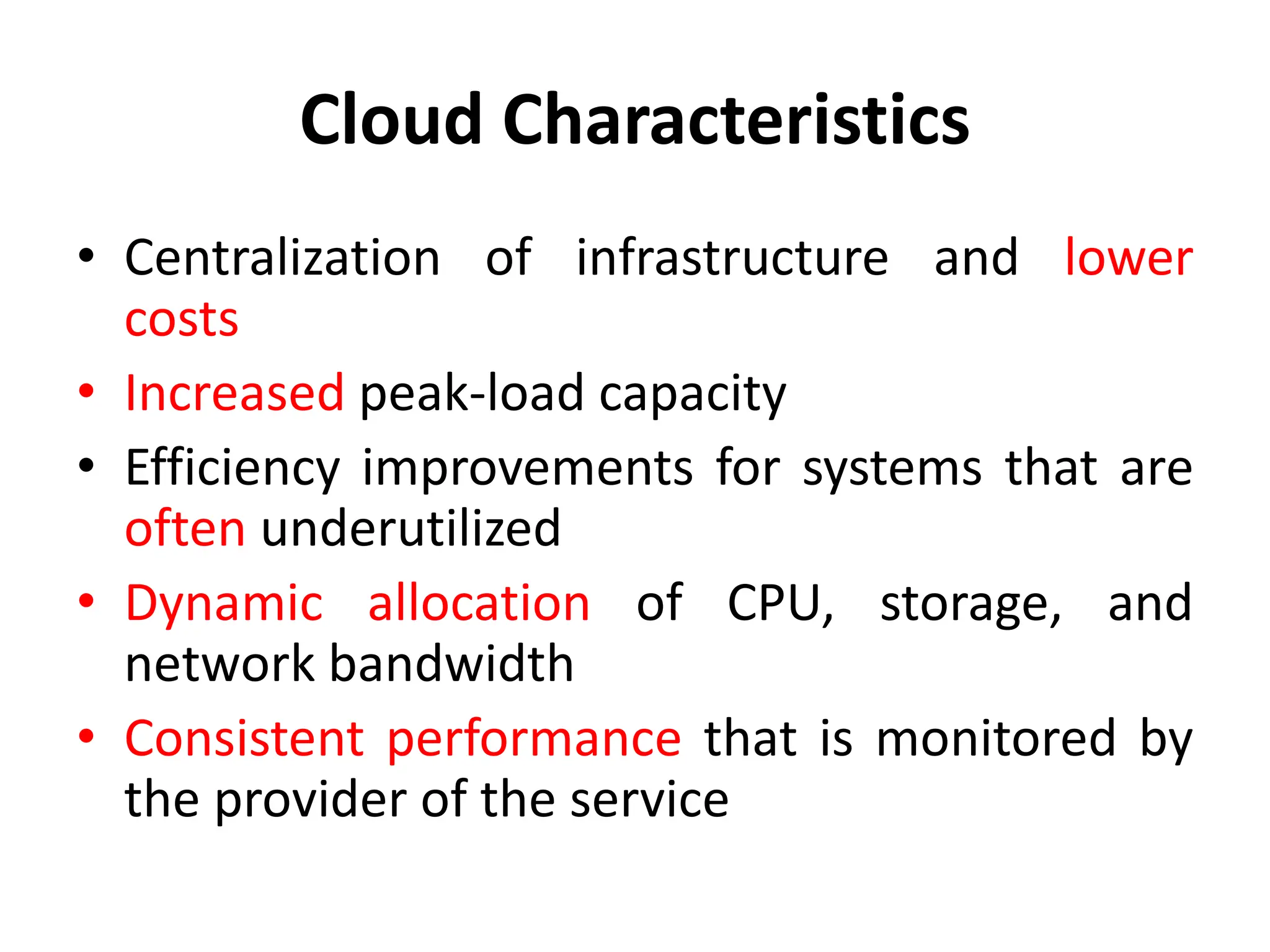 Cloud Characteristics
• Centralization of infrastructure and lower
costs
• Increased peak-load capacity
• Efficiency improvements for systems that are
often underutilized
• Dynamic allocation of CPU, storage, and
network bandwidth
• Consistent performance that is monitored by
the provider of the service
 