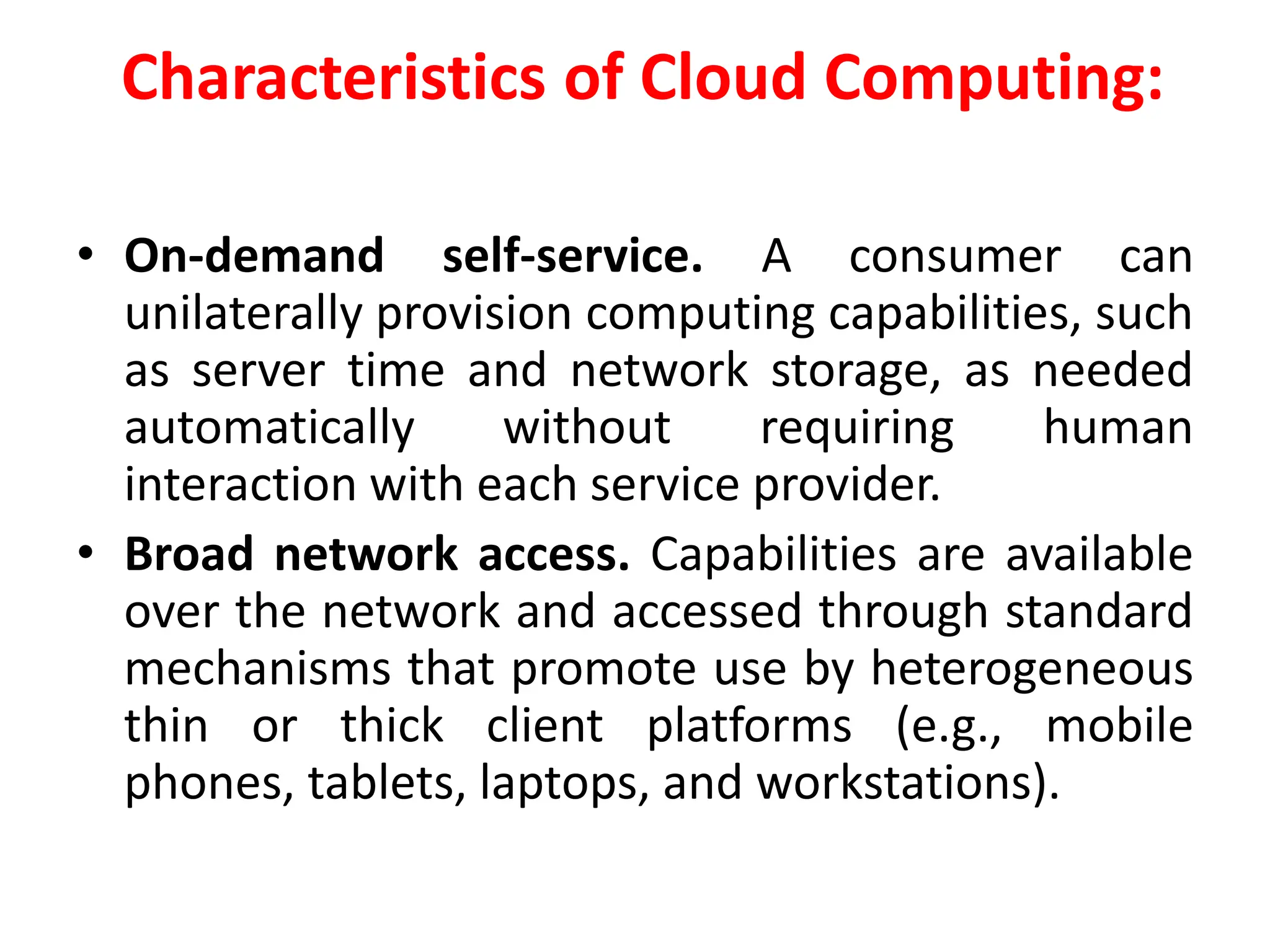 Characteristics of Cloud Computing:
• On-demand self-service. A consumer can
unilaterally provision computing capabilities, such
as server time and network storage, as needed
automatically without requiring human
interaction with each service provider.
• Broad network access. Capabilities are available
over the network and accessed through standard
mechanisms that promote use by heterogeneous
thin or thick client platforms (e.g., mobile
phones, tablets, laptops, and workstations).
 