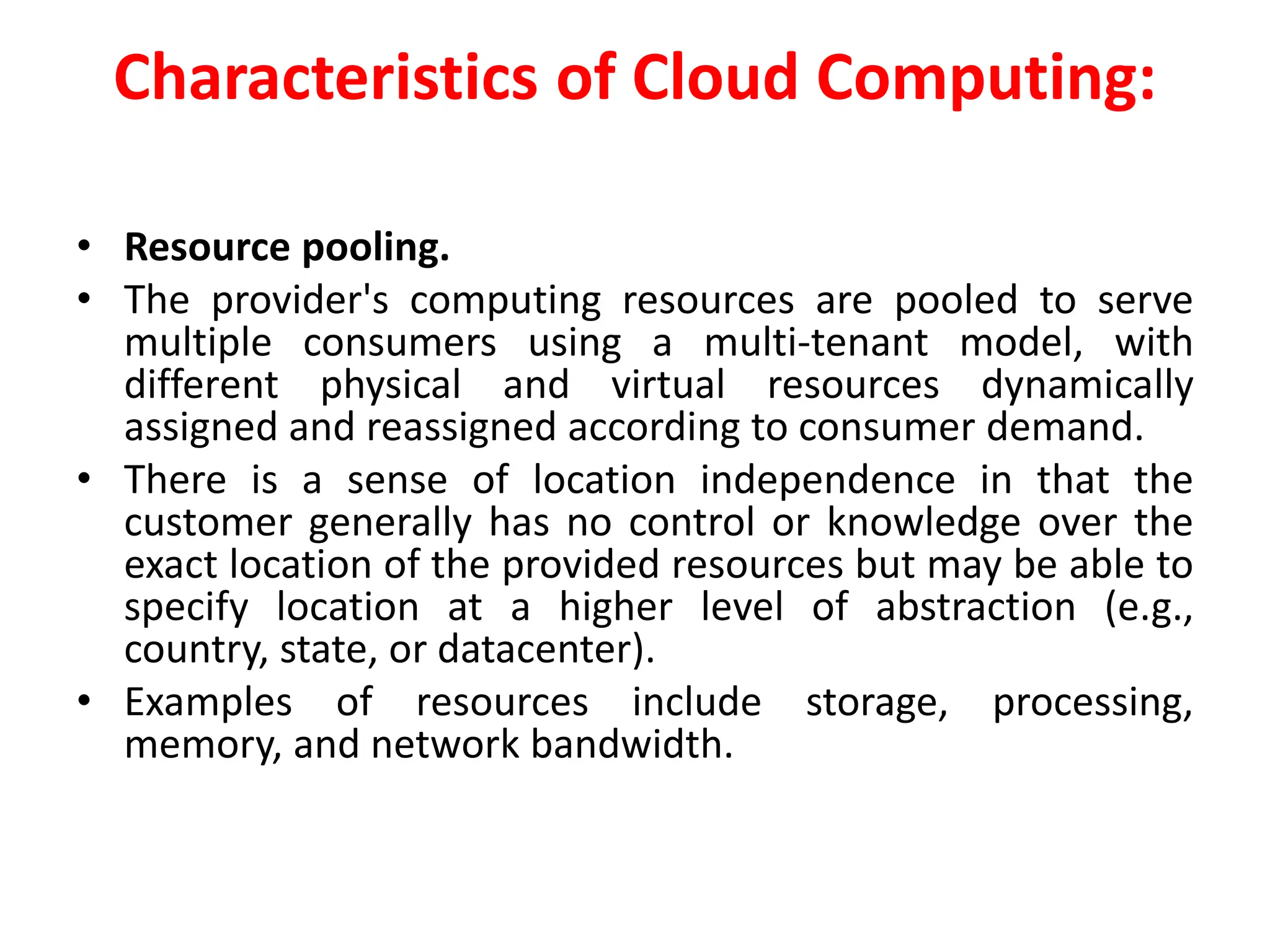 Characteristics of Cloud Computing:
• Resource pooling.
• The provider's computing resources are pooled to serve
multiple consumers using a multi-tenant model, with
different physical and virtual resources dynamically
assigned and reassigned according to consumer demand.
• There is a sense of location independence in that the
customer generally has no control or knowledge over the
exact location of the provided resources but may be able to
specify location at a higher level of abstraction (e.g.,
country, state, or datacenter).
• Examples of resources include storage, processing,
memory, and network bandwidth.
 