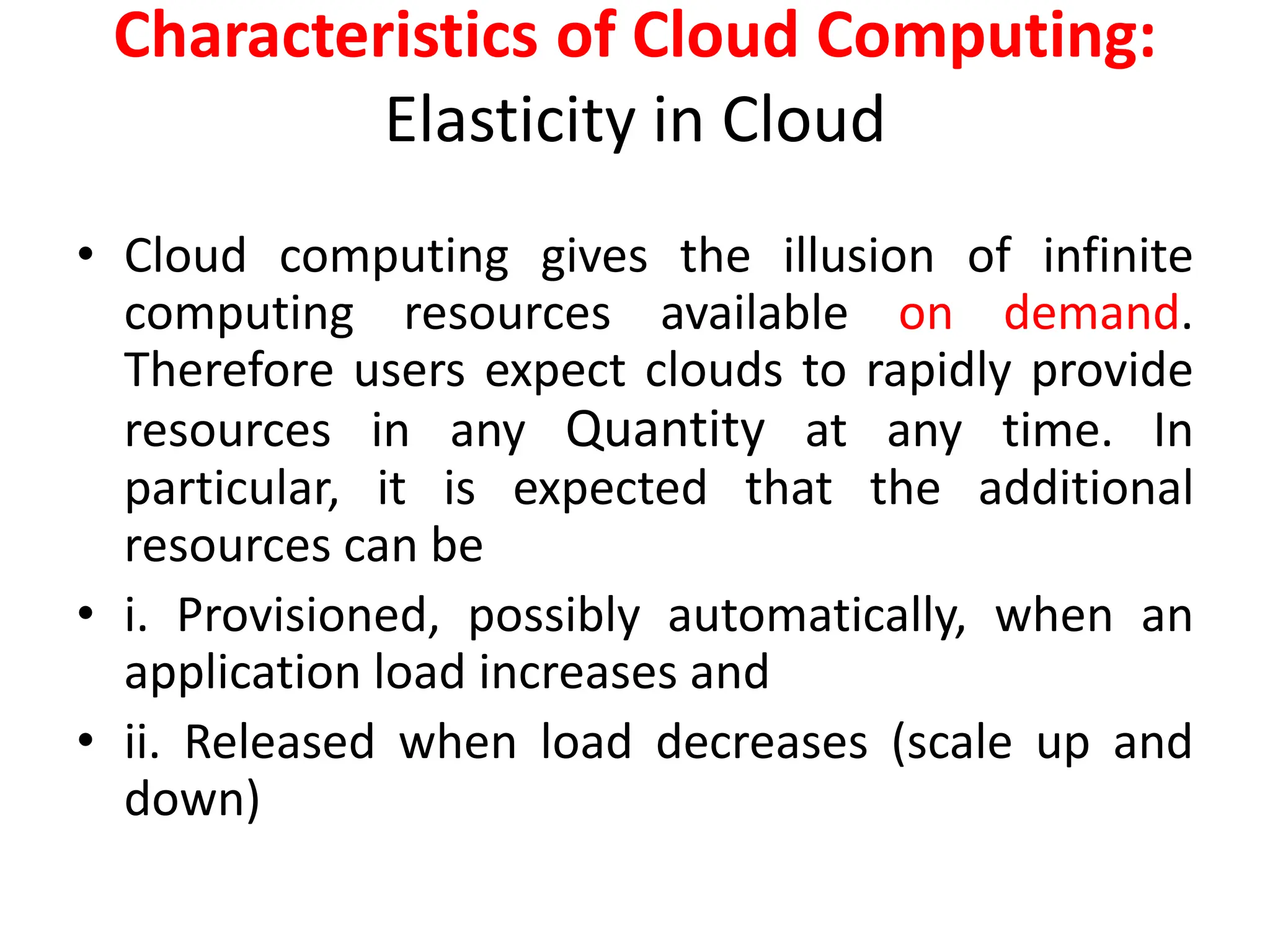 Characteristics of Cloud Computing:
Elasticity in Cloud
• Cloud computing gives the illusion of infinite
computing resources available on demand.
Therefore users expect clouds to rapidly provide
resources in any Quantity at any time. In
particular, it is expected that the additional
resources can be
• i. Provisioned, possibly automatically, when an
application load increases and
• ii. Released when load decreases (scale up and
down)
 