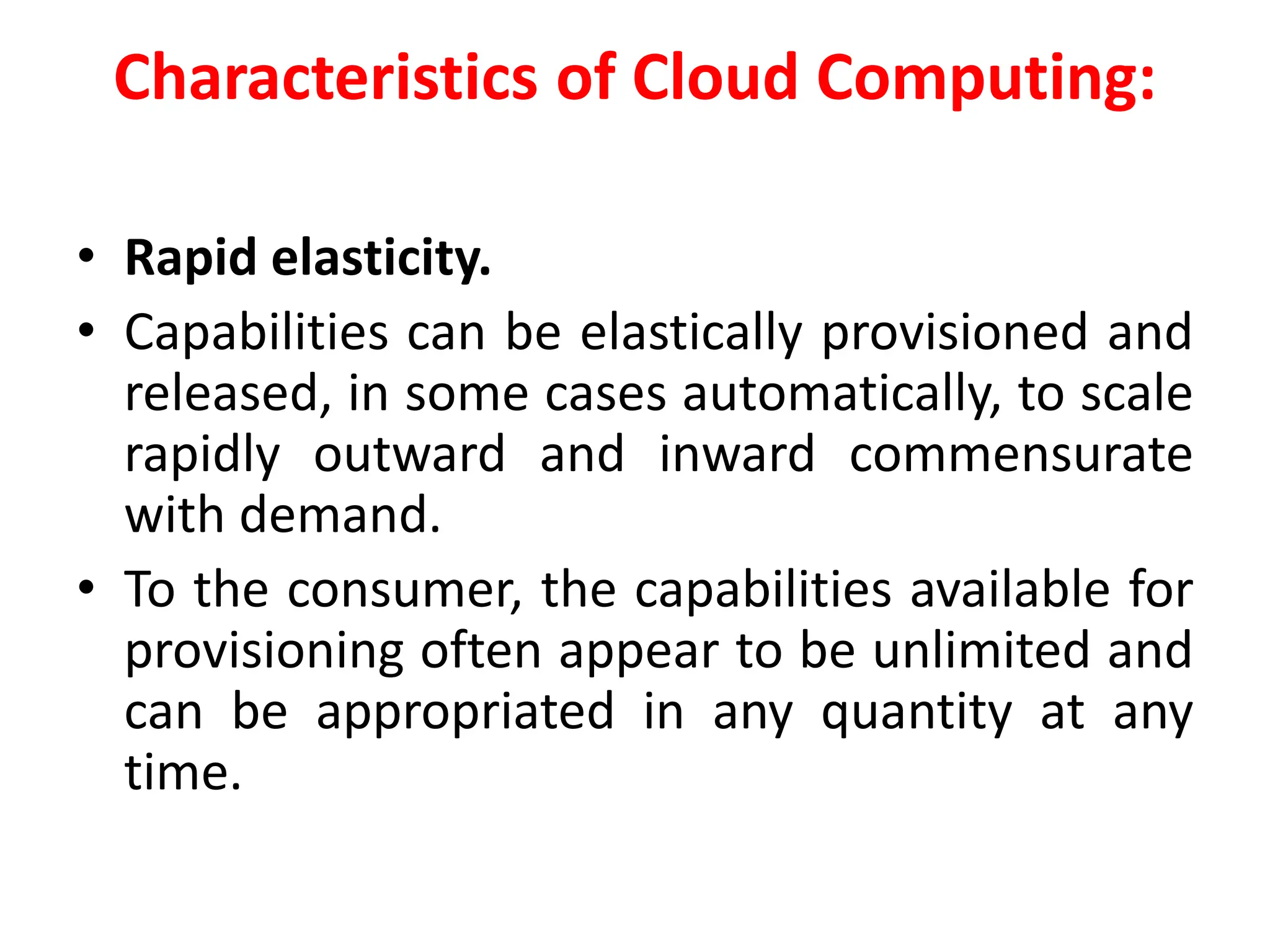 Characteristics of Cloud Computing:
• Rapid elasticity.
• Capabilities can be elastically provisioned and
released, in some cases automatically, to scale
rapidly outward and inward commensurate
with demand.
• To the consumer, the capabilities available for
provisioning often appear to be unlimited and
can be appropriated in any quantity at any
time.
 