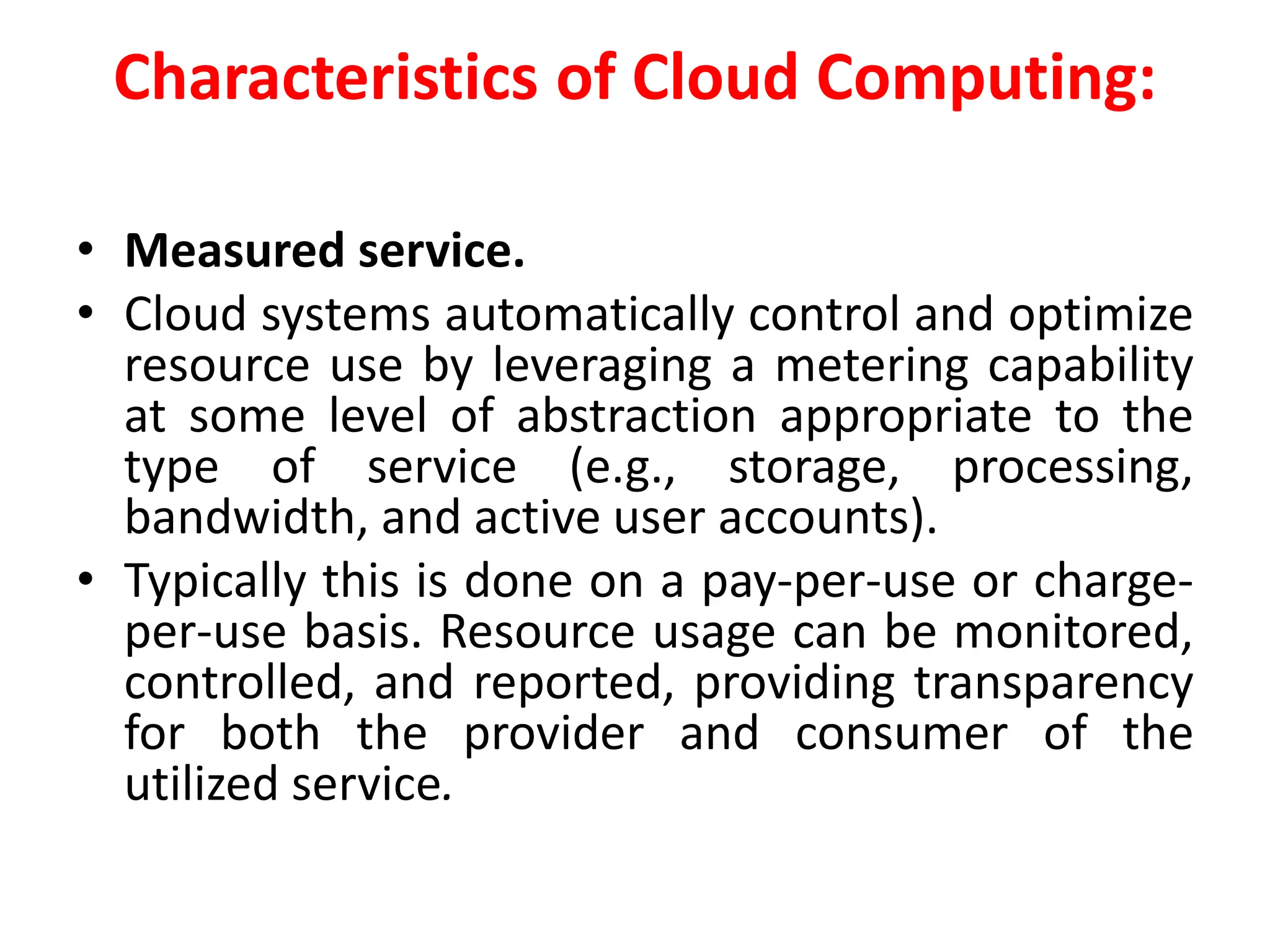 Characteristics of Cloud Computing:
• Measured service.
• Cloud systems automatically control and optimize
resource use by leveraging a metering capability
at some level of abstraction appropriate to the
type of service (e.g., storage, processing,
bandwidth, and active user accounts).
• Typically this is done on a pay-per-use or charge-
per-use basis. Resource usage can be monitored,
controlled, and reported, providing transparency
for both the provider and consumer of the
utilized service.
 