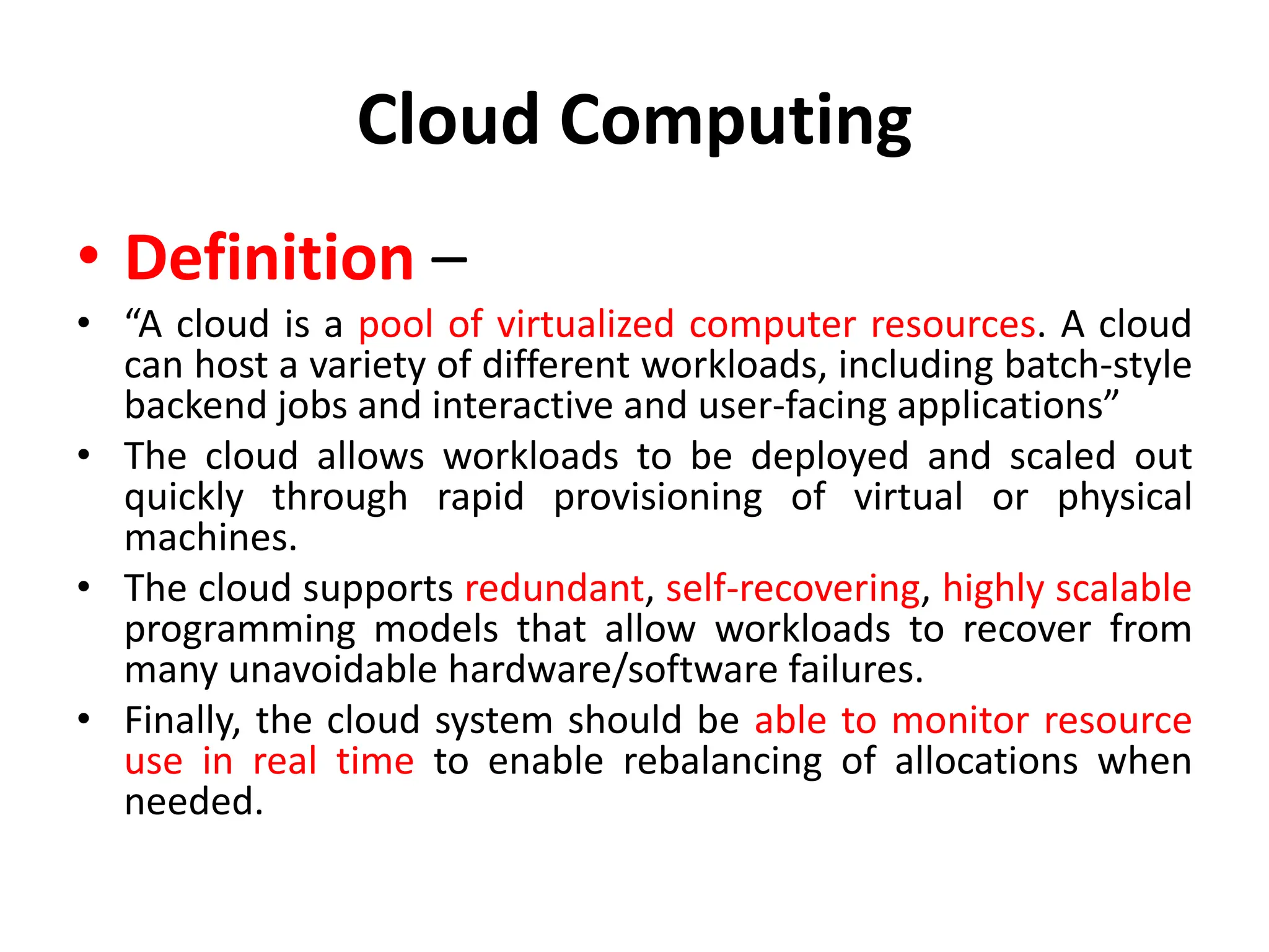 Cloud Computing
• Definition –
• “A cloud is a pool of virtualized computer resources. A cloud
can host a variety of different workloads, including batch-style
backend jobs and interactive and user-facing applications”
• The cloud allows workloads to be deployed and scaled out
quickly through rapid provisioning of virtual or physical
machines.
• The cloud supports redundant, self-recovering, highly scalable
programming models that allow workloads to recover from
many unavoidable hardware/software failures.
• Finally, the cloud system should be able to monitor resource
use in real time to enable rebalancing of allocations when
needed.
 